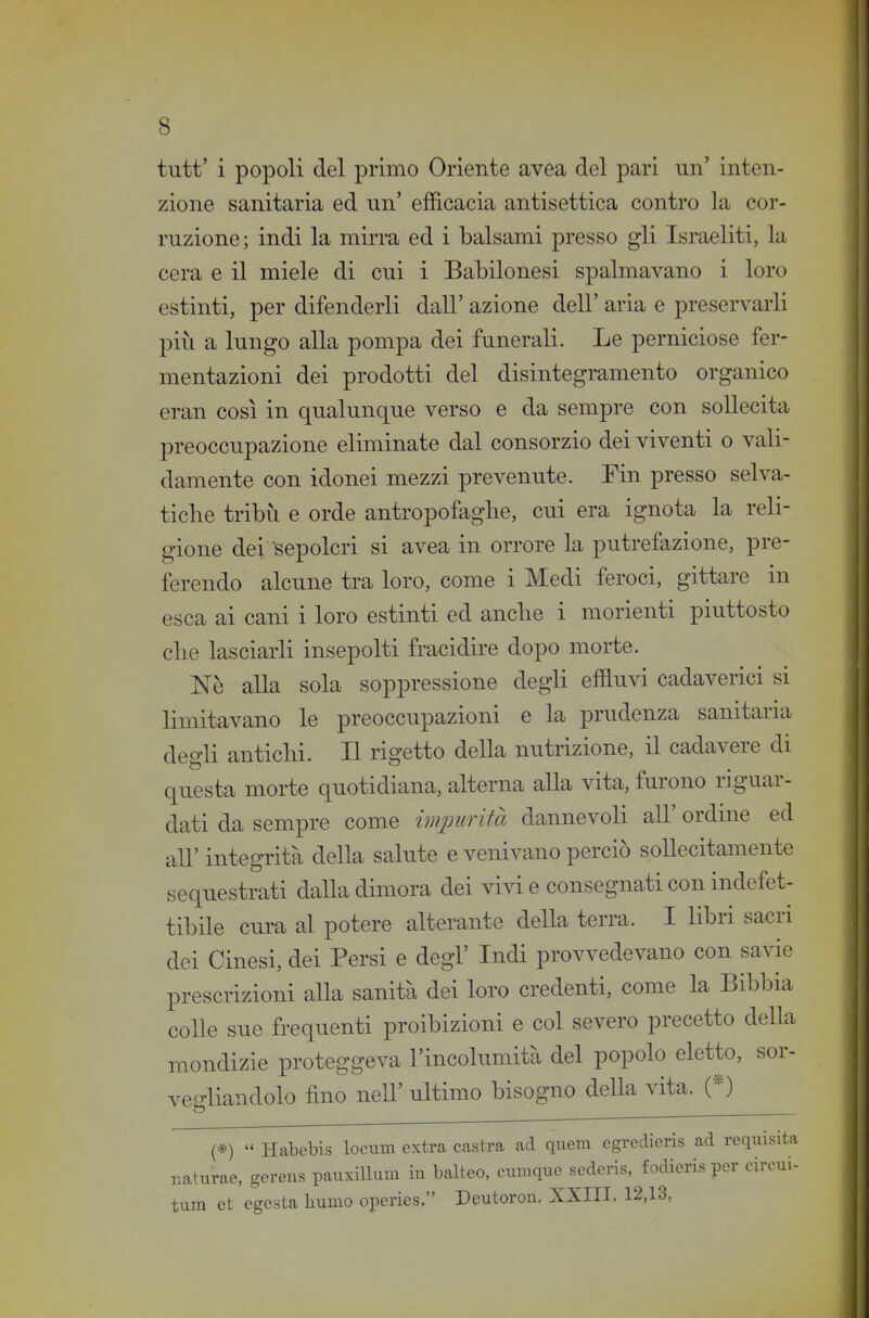 tutt' i popoli del primo Oriente avea del pari un' inten- zione sanitaria ed un' efficacia antisettica contro la cor- ruzione; indi la mirra ed i balsami presso gli Israeliti, la cera e il miele di cui i Babilonesi spalmavano i loro estinti, per difenderli dall' azione dell' aria e preservarli più a lungo alla pompa dei funerali. Le perniciose fer- mentazioni dei prodotti del disintegramento organico eran così in qualunque verso e da sempre con sollecita preoccupazione eliminate dal consorzio dei viventi o vali- damente con idonei mezzi prevenute. Tin presso selva- tiche tribù e orde antropofaglie, cui era ignota la reli- gione dei sepolcri si avea in orrore la putrefazione, pre- ferendo alcune tra loro, come i Medi feroci, gittare in esca ai cani i loro estinti ed anche i morienti piuttosto che lasciarli insepolti fracidire dopo morte. Nè alla sola soppressione degli effluvi cadaverici si limitavano le preoccupazioni e la prudenza sanitaria degli antichi. Il rigetto della nutrizione, il cadavere di questa morte quotidiana, alterna alla vita, furono riguar- dati da sempre come impurità dannevoli all' ordine ed all' integrità della salute e venivano perciò sollecitamente sequestrati daUa dimora dei vivi e consegnati con indefet- tibile cura al potere alterante della terra. I libri sacri dei Cinesi, dei Persi e degl' Indi provvedevano con savie prescrizioni alla sanità dei loro credenti, come la Bibbia colle sue frequenti proibizioni e col severo precetto della mondizie proteggeva l'incolumità del popolo eletto, sor- vegliandolo fino neir ultimo bisogno deHa vita. (*) (*)  Habebis locum extra castra ad quem egreclieris ad requisita r.aturae, gerens pauxiUum in balteo, cumque sederis,^ fodieris per circui- tum et cgcsta liumo operies. Deutoron. XXIII. 12,13,