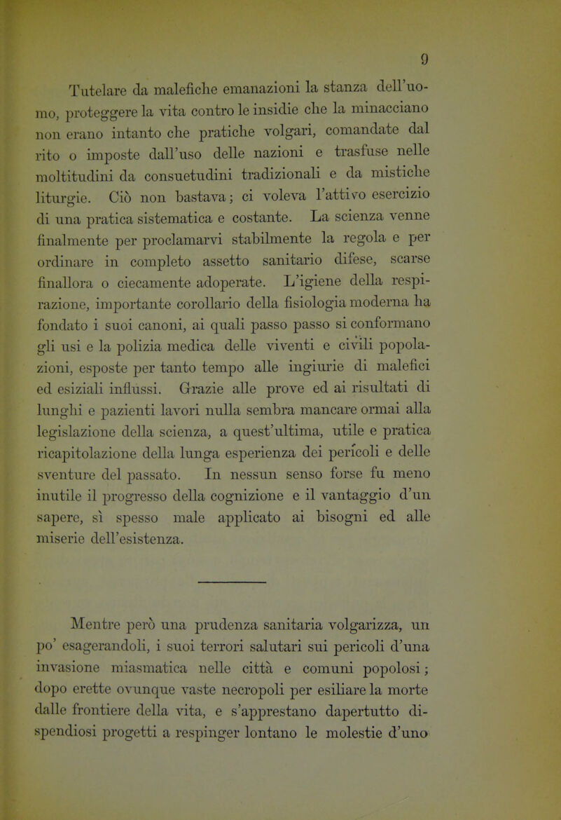 Tutelare da malefiche emanazioni la stanza dell'uo- mo, proteggere la vita contro le insidie die la minacciano non erano intanto che pratiche volgari, comandate dal rito o imposte dall'uso delle nazioni e trasfuse nelle moltitudini da consuetudini tradizionali e da mistiche liturgie. Ciò non bastava; ci voleva l'attiv^o esercizio di una pratica sistematica e costante. La scienza venne finalmente per proclamarvi stabilmente la regola e per ordinare in completo assetto sanitario difese, scarse finallora o ciecamente adoperate. L'igiene della respi- razione, importante corollario della fisiologia moderna ha fondato i suoi canoni, ai quali passo passo si conformano gli usi e la polizia medica delle viventi e civili popola- zioni, esposte per tanto tempo alle ingiurie di malefici ed esiziali influssi. Grazie alle prove ed ai risultati di lunghi e pazienti lavori nulla sembra mancare ormai alla legislazione della scienza, a quest'ultima, utile e pratica ricapitolazione della lunga esperienza dei pericoli e delle sventure del passato. In nessun senso forse fu meno inutile il progresso della cognizione e il vantaggio d'un sapere, sì spesso male applicato ai bisogni ed alle miserie dell'esistenza. Mentre però una prudenza sanitaria volgarizza, un po' esagerandoli, i suoi terrori salutari sui pericoli d'una invasione miasmatica nelle città e comuni popolosi ; dopo erette ovunque vaste necropoli per esiliare la morte dalle frontiere della vita, e s'apprestano dapertutto di- spendiosi progetti a respinger lontano le molestie d'uno