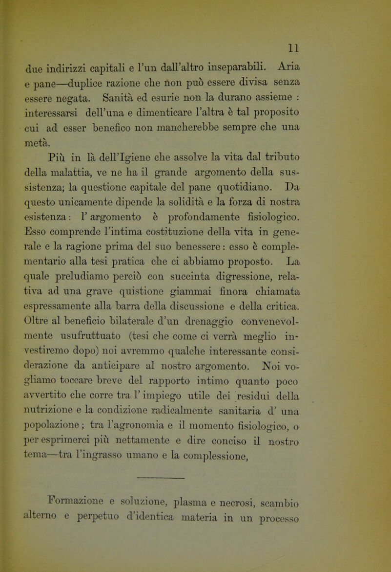 due indirizzi capitali e l'un dall'altro inseparabili. Aria e pane—duplice razione che non può essere divisa senza essere negata. Sanità ed esurie non la durano assieme : interessarsi dell'una e dimenticare l'altra è tal proposito cui ad esser benefico non manclierebbe sempre che una metà. Più in là dell'Igiene che assolve la vita dal tributo della malattia, ve ne ha il grande argomento della sus- sistenza; la questione capitale del pane quotidiano. Da questo unicamente dipende la solidità e la forza di nostra esistenza : l'argomento è profondamente fisiologico. Esso comprende l'intima costituzione della vita in gene- rale e la ragione prima del suo benessere : esso è comple- mentario alla tesi pratica che ci abbiamo proposto. La quale preludiamo perciò con succinta digressione, rela- tiva ad una grave quistione giammai finora chiamata espressamente alla barra della discussione e della critica. Oltre al beneficio bilaterale d'un drenaggio convenevol- mente usufruttuato (tesi che come ci verrà meglio in- vestiremo dopo) noi avremmo qualche interessante consi- derazione da anticipare al nostro argomento. Noi vo- gliamo toccare breve del rapporto intimo quanto poco avvertito che corre tra l'impiego utile dei residui della nutrizione e la condizione radicalmente sanitaria d' una popolazione ; tra l'agronomia e il momento fisiologico, o per esprimerci più nettamente e dire conciso il nostro tema—tra l'ingrasso umano e la complessione, Formazione e soluzione, plasma e necrosi, scambio ili terno e perpetuo d'identica materia in un processo