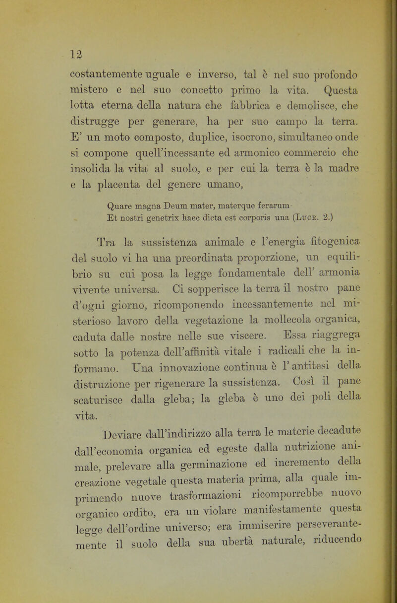 costantemente uguale e inverso, tal è nel suo profondo mistero e nel suo concetto primo la vita. Questa lotta eterna della natura clie fabbrica e demolisce, clie distrugge per generare, ha per suo campo la terra. E' un moto composto, duplice, isocrono, simultaneo onde si compone quell'incessante ed armonico commercio che insolida la vita al suolo, e per cui la terra è la madre e la placenta del genere umano, Quare magna Deum mater, materque ferarum Et nostri genetrix haec dieta est corporis una (Luce. 2.) Tra la sussistenza animale e l'energia fitogenica del suolo vi ha una preordinata proporzione, un equili- brio su cui posa la legge fondamentale dell' armonia vivente universa. Ci sopperisce la terra il nostro pane d'ogni giorno, ricomponendo incessantemente nel mi- sterioso lavoro della vegetazione la mollecola organica, caduta dalle nostre nelle sue viscere. Essa riaggrega sotto la potenza dell'affinità vitale i radicali che la in- formano. Una innovazione continua è 1' antitesi della distruzione per rigenerare la sussistenza. Così il pane scaturisce dalla gleba; la gleba è uno dei poli della vita. Deviare dall'indirizzo alla terra le materie decadute dall'economia organica ed egeste dalla nutrizione ani- male, prelevare aUa germinazione ed incremento della creazione vegetale questa materia prima, aUa quale im- primendo nuove trasformazioni ricomporrebbe nuovo organico ordito, era un violare manifestamente questa legge dell'ordine universo; era immiserire perseverante- mente il suolo della sua ubertà naturale, riducendo