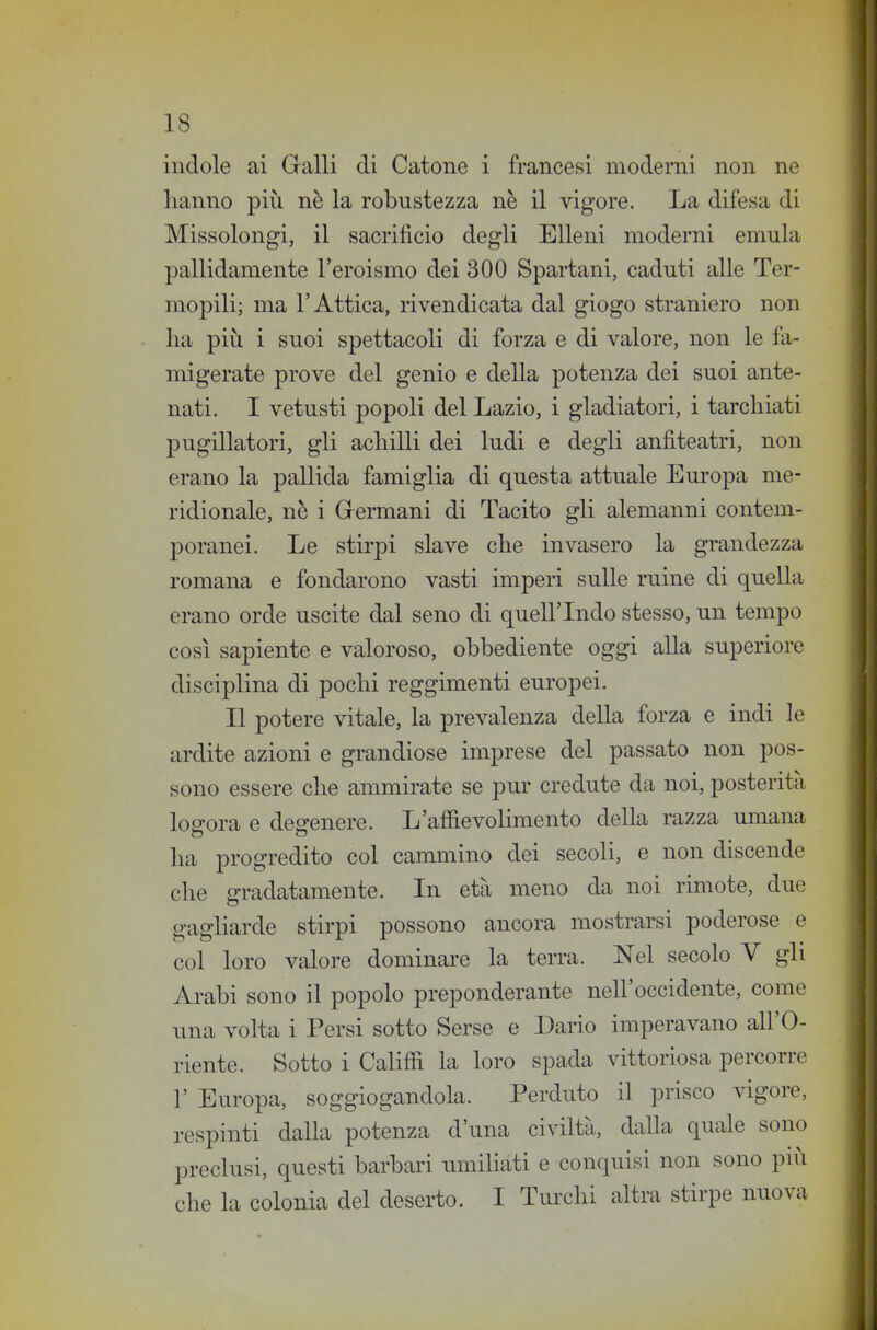 indole ai Galli di Catone i francesi moderni non ne lianno più nè la robustezza ne il vigore. La difesa di Missolongi, il sacrificio degli Elleni moderni emula pallidamente l'eroismo dei 300 Spartani, caduti alle Ter- mopili; ma l'Attica, rivendicata dal giogo straniero non Ila più i suoi spettacoli di forza e di valore, non le fa- migerate prove del genio e della potenza dei suoi ante- nati. I vetusti popoli del Lazio, i gladiatori, i tarchiati pugillatori, gli achilli dei ludi e degli anfiteatri, non erano la pallida famiglia di questa attuale Em-opa me- ridionale, nè i Grermani di Tacito gli alemanni contem- poranei. Le stirpi slave che invasero la grandezza romana e fondarono vasti imperi sulle mine di quella erano orde uscite dal seno di quell'Indo stesso, un tempo così sapiente e valoroso, obbediente oggi alla superiore disciplina di pochi reggimenti europei. Il potere vitale, la prevalenza della forza e indi le ardite azioni e grandiose imprese del passato non pos- sono essere che ammirate se pur credute da noi, posterità loo-ora e des-enere. L'affievolimento della razza umana ha progredito col cammino dei secoli, e non discende che gradatamente. In età meno da noi rimote, due gagliarde stirpi possono ancora mostrarsi poderose e col loro valore dominare la terra. Nel secolo V gli Ai-abi sono il popolo preponderante nell'occidente, come una volta i Persi sotto Serse e Dario imperavano all'O- riente. Sotto i Califii la loro spada vittoriosa percorre r Europa, soggiogandola. Perduto il prisco vigore, respinti dalla potenza d'una civiltà, dalla quale sono preclusi, questi barbari umihati e conquisi non sono più che la colonia del deserto. I Turchi altra stirpe nuova