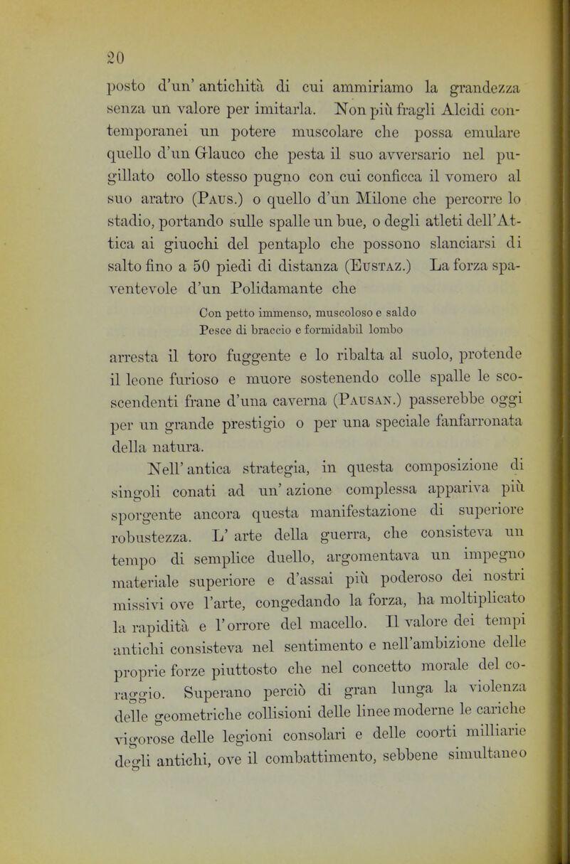 posto d'un' anticliità di cui ammiriamo la grandezza senza un valore per imitarla. Non più fragli Alcidi con- temporanei un potere muscolare die possa emulare quello d'un Grlauco che pesta il suo avversario nel pu- gillato collo stesso pugno con cui conficca il vomero al suo aratro (Paus.) o quello d'un Milone che percorre lo stadio, portando sulle spalle un bue, o degli atleti dell'At- tica ai giuochi del pentaplo che possono slanciarsi di salto fino a 50 piedi di distanza (Eustaz.) La forza spa- ventevole d'un Polidamante che Con petto immenso, muscoloso e saldo Pesce di braccio e formidabil lombo arresta il toro fuggente e lo ribalta al suolo, protende il leone furioso e muore sostenendo colle spalle le sco- scendenti frane d'una caverna (Pausan.) passerebbe oggi per un grande prestigio o per una speciale fanfarronata della natura. Nell'antica strategia, in questa composizione di singoli conati ad un' azione complessa appariva più sporgente ancora questa manifestazione di superiore robustezza. L' arte della guerra, che consisteva un tempo di semplice duello, argomentava un impegno materiale superiore e d'assai più poderoso dei nostri missivi ove l'arte, congedando la forza, ha moltiplicato la rapidità e l'orrore del macello. Il valore dei tempi antichi consisteva nel sentimento e nell'ambizione delle proprie forze piuttosto che nel concetto morale del co- raggio. Superano perciò di gran lunga la violenza delle geometriche colHsioni deUe linee moderne le cariche vigorose delle legioni consolari e delle coorti milliarie de'^'-li antichi, ove il combattimento, sebbene simultaneo c5