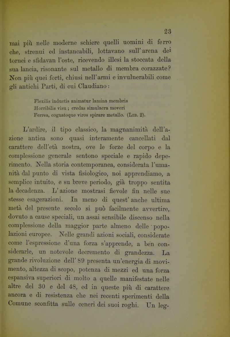 mai più nelle moderne scliiere quelli nomini di ferro che, strenui ed instancabili, lottavano sull'arena dei tornei e sfidavan l'oste, ricevendo illesi la stoccata della sua lancia, risonante sul metallo di membra corazzate ? Non più quei forti, chiusi nell'armi e invulnerabili come gli antichi Parti, di cui Claudiano : Flexilis inductis animatur lamina membris Horribilis visu ; credas simulacra moveri Ferrea, cognatoque viros spirare metallo. (Lib. 2). L'ardire, il tipo classico, la magnanimità dell'a- zione antica sono quasi interamente cancellati dal carattere dell'età nostra, ove le forze del corpo e la complessione generale sentono speciale e rapido depe- rimento. Nella storia contemporanea, considerata l'uma- nità dal punto di vista fisiologico, noi apprendiamo, a vsemplice intuito, e su breve periodo, già troppo sentita la decadenza. L'azione mostrasi fievole fin nelle sue stesse esagerazioni. In meno di quest' anche ultima metà del presente secolo si può facilmente avvertire, dovuto a cause speciali, un assai sensibile discenso nella complessione della maggior parte almeno delle popo- lazioni europee. Nelle grandi azioni sociali, considerate come l'espressione d'una forza s'apprende, a ben con- siderarle, un notevole decremento di grandezza. La grande rivoluzione dell' 89 presenta un'energia di movi- mento, altezza di scopo, potenza di mezzi ed una forza espansiva superiori di molto a quelle manifestate nelle altre del 30 e del 48, ed in queste più di carattere ancora e di resistenza che nei recenti sperimenti della Comune sconfitta sulle ceneri dei suoi roghi. Un leg-