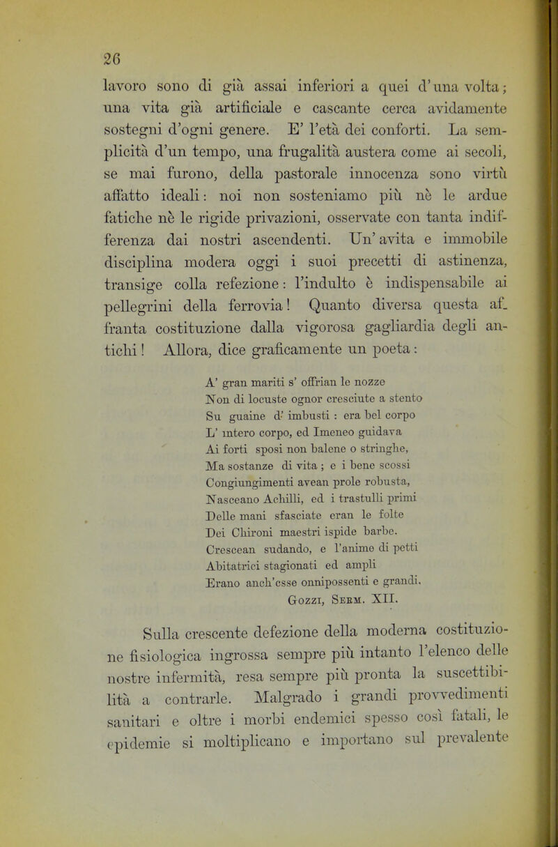 lavoro sono di già assai inferiori a quei cV una volta ; una vita già artificiale e cascante cerca avidamente sostegni d'ogni genere. E' l'età dei conforti. La sem- plicità d'un tempo, una frugalità austera come ai secoli, se mai furono, della pastorale innocenza sono virtù affatto ideali : noi non sosteniamo più ne le ardue fatiche ne le rigide privazioni, osservate con tanta indif- ferenza dai nostri ascendenti. Un' avita e immobile disciplina modera oggi i suoi precetti di astinenza, transige colla refezione : l'indulto è indispensabile ai pellegrini della ferrovia! Quanto diversa questa af. franta costituzione dalla vigorosa gagliardia degli an- ticlii ! Allora, dice graficamente un poeta : A' gran mariti s' offrian le nozze Non di locuste ognor cresciute a stento Su guaine d' imbusti : era bel corpo L'intero corpo, ed Imeneo guidava Ai forti sposi non balene o stringile, Ma sostanze di vita ; e i bene scossi Congiungimenti avean prole robusta, Nasceano AcMli, ed i trastulli primi Delle mani sfasciate eran le folte Dei CKironi maestri ispide barbe. Crescean sudando, e l'anime di petti Abitatrici stagionati ed ambili Erano anch'esse onnipossenti e grandi. Gozzi, Seem. XII. Sulla crescente defezione della moderna costituzio- ne fisiologica ingrossa sempre più intanto l'elenco delle nostre infermità, resa sempre più pronta la suscettibi- lità a contrarle. Malgrado i grandi pro\-^^edimenti sanitari e oltre i morbi endemici spesso così fatali, le epidemie si moltiplicano e importano sul prevalente