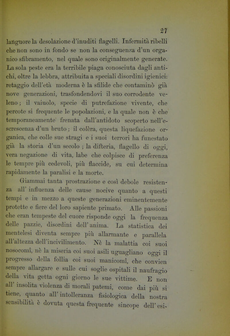 21 languore la desolazione d'inuditi flagelli. InfeiTtiità ribelli che non sono in fondo se non la conseguenza d'un orga- nico sfibramento, nel quale sono originalmente generate. La sola peste era la terribile piaga conosciuta dagli anti- chi, oltre la lebbra, attribuita a speciali disordini igienici: retaggio dell'età moderna è la sfìlide che contaminò già nove generazioui, trasfondendovi il suo corrodente ve- leno ; il vainolo, specie di putrefazione vivente, che percote si frequente le popolazioni, e la quale non è che temporaneamente frenata dall'antidoto scoperto nell'e- screscenza d'un bruto ; il colèra, questa liquefazione or- ganica, che colle sue stragi e i suoi terrori ha funestato già la storia d'un secolo ; la difteria, flagello di oggi, rera negazione di vita, labe che colpisce di preferenza le tempre più cedevoli, più flaccide, su cui determina ■apidamente la paralisi e la morte. Griammai tanta prostrazione e così debole resisten- za all' influenza delle cause nocive quanto a questi tempi e in mezzo a queste generazioni eminentemente protette e fiere del loro sapiente primato. Alle passioni che eran tempeste del cuore risponde oggi la frequenza delle pazzie, disordini dell'anima. La statistica dei mentelesi diventa sempre più allarmante e parallela all'altezza dell'incivilimento. Nè la malattia coi suoi nosocomi, nè la miseria coi suoi asili uguagliano oggi il progresso della follia coi suoi manicomi, che convien sempre allargare e sulle cui soglie ospitali il naufragio della vita getta ogni giorno le sue vittime. E non all' insolita violenza di morali patemi, come dai più si tiene, quanto all'intolleranza fisiologica della nostra sensibilità è dovuta questa frequente sincope dell' esi- V r