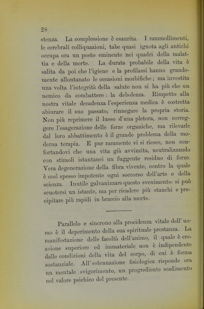 stenza. La complessione è esaurita. I rammollimenti, le cerebrali colliquazioni, tabe quasi ignota agli antichi occupa ora un posto eminente nei quadri della malat- tia e della morte. La durata probabile della vita è salita da poi cbe l'igiene e la profilassi hanno grande- mente allontanato le occasioni morbifìche ; ma investita una volta l'integrità della salute non si ha più che un nemico da combattere : la debolezza. Eimpetto alla nostra vitale decadenza l'esperienza medica è costretta abiurare il suo passato; rinnegare la propria storia. Non più reprimere il lusso d'una pletora, non correg- gere l'esagerazione delle forze organiche, ma rilevarle dal loro abbattimento è il grande problema deUa mo- derna terapia. E pur raramente vi si riesce, non con- fortandovi che una vita già avvizzita, neutrahzzando con stimoh istantanei un fuggente residuo di forze. Vera degenerazione della fibra vivente, contro la quale è così spesso impotente ogni soccorso dell'arte e della scienza. Inutile galvanizzare questo svenimento: si può scuotersi un istante, ma per ricadere più stanchi e pre- cipitare più rapidi in braccio alla morte. Parallelo e sincrono alla procidenza vitale dell' uo- mo è il deperimento deUa sua spirituale prestanza. La manifestazione delle facoltà dell'animo, il quale è ere- a/ione superiore ed immateriale non è indipendente dalle condizioni della vita del corpo, di cui è forma sostanziale. All' estenuazione fisiologica risponde ora xm mentale svigorimento, un progrediente scadunento nel valore psichico del presente.