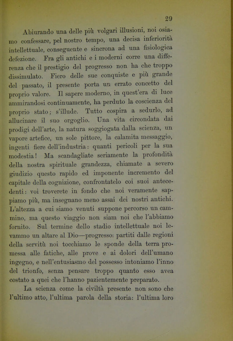 Abiurando una delle più volgari illusioni, noi osia- mo confessare, pel nostro tempo, una decisa inferiorità intellettuale, conseguente e sincrona ad una fisiologica defezione. Fra gli antichi e i moderni corre una diffe- renza che il prestigio del progresso non ha che troppo dissimulato. Fiero delle sue conquiste e più grande del passato, il presente porta un errato concetto del proprio valore. Il sapere moderno, in quest'era di luce ammirandosi continuamente, ha perduto la coscienza del proprio stato; s'illude. Tutto cospira a sedurlo, ad allucinare il suo orgoglio. Una vita circondata dai prodigi dell'arte, la natui'a soggiogata dalla scienza, un vapore artefice, un sole pittore, la calamita messaggio, ingenti fiere dell'industria : quanti pericoli per la sua modestia! Ma scandagliate seriamente la profondità della nostra spirituale grandezza, chiamate a severo giudizio questo rapido ed imponente incremento del capitale della cognizione, confrontatelo coi suoi antece- denti: voi troverete in fondo che noi veramente sap- piamo più, ma insegnano meno assai dei nostri antichi. L'altezza a cui siamo venuti suppone percorso un cam- mino, ma questo viaggio non siam noi che l'abbiamo fornito. Sul termine dello stadio intellettuale noi le- vammo un altare al Dio—progresso: partiti dalle regioni della servitù noi tocchiamo le sponde della terra pro- messa alle fatiche, alle prove e ai dolori dell'umano ingegno, e nell'entusiasmo del possesso intoniamo l'inno del trionfo, senza pensare troppo quanto esso avea costato a quei che l'hanno pazientemente preparato. La scienza come la civiltà presente non sono che l'ultimo atto, l'ultima parola della storia: l'ultima loro