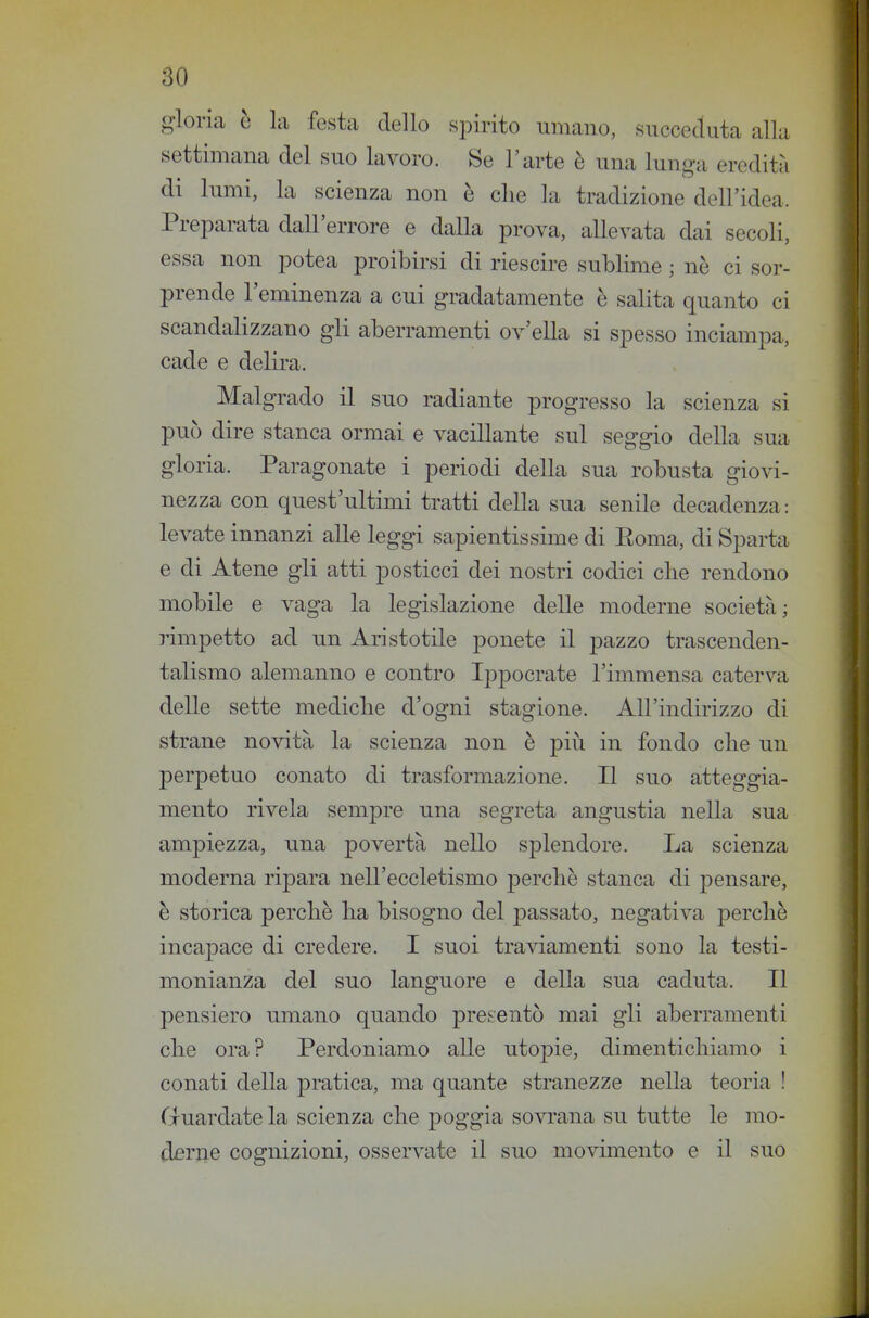 gloria è la festa dello spirito umano, succeduta alla settimana del suo lavoro. Se l'arte è una lunga eredità di lumi, la scienza non è clie la tradizione dell'idea. Preparata dall'errore e dalla prova, allevata dai secoli, essa non potea proibirsi di riescire sublime ; nè ci sor- prende l'eminenza a cui gradatamente è salita quanto ci scandalizzano gli aberramenti ov'ella si spesso inciampa, cade e delira. Malgrado il suo radiante progresso la scienza si può dire stanca ormai e vacillante sul seggio della sua gloria. Paragonate i periodi della sua robusta giovi- nezza con quest'ultimi tratti della sua senile decadenza: levate innanzi alle leggi sapientissime di Poma, di Sparta e di Atene gli atti posticci dei nostri codici clie rendono mobile e vaga la legislazione delle moderne società; rimpetto ad un Aristotile ponete il pazzo trascenden- talismo alemanno e contro Ippocrate l'immensa caterva delle sette mediche d'ogni stagione. All'indirizzo di strane novità la scienza non è piìi in fondo che un perpetuo conato di trasformazione. Il suo atteggia- mento rivela sempre una segreta angustia nella sua ampiezza, una povertà nello splendore. La scienza moderna ripara nell'eccletismo perchè stanca di pensare, è storica perchè ha bisogno del passato, negativa perchè incapace di credere. I suoi traviamenti sono la testi- monianza del suo languore e della sua caduta. Il pensiero umano quando presentò mai gli aberramenti che ora? Perdoniamo alle utopie, dimentichiamo i conati della pratica, ma quante stranezze nella teoria ! G-uardate la scienza che poggia sovrana su tutte le mo- derile cognizioni, osservate il suo movimento e il suo