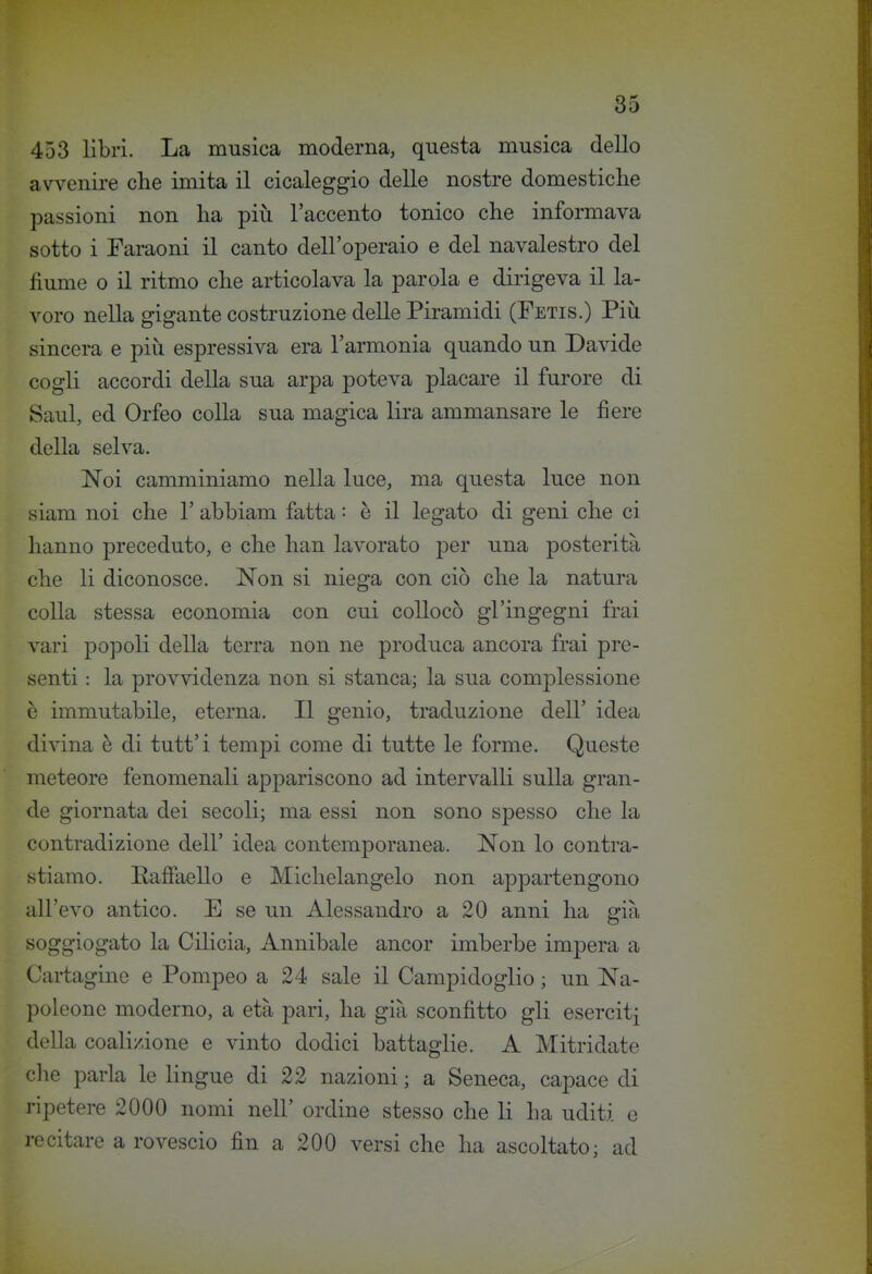 453 libri. La musica moderna, questa musica dello avvenire che imita il cicaleggio delle nostre domestiche passioni non ha piìi l'accento tonico che informava sotto i Faraoni il canto dell'operaio e del navalestro del fiume 0 il ritmo che articolava la parola e dirigeva il la- voro nella gigante costruzione delle Piramidi (Fetis.) Più sincera e più espressiva era l'armonia quando un Davide cogli accordi della sua arpa poteva placare il furore di Saul, ed Orfeo colla sua magica lira ammansare le fiere della selva. Noi camminiamo nella luce, ma questa luce non siam noi che 1' abbiam fatta : è il legato di geni che ci hanno preceduto, e che han lavorato per una posterità che li diconosce. Non si niega con ciò che la natura colla stessa economia con cui collocò gl'ingegni frai vari popoli della terra non ne produca ancora frai pre- senti : la provvidenza non si stanca; la sua complessione è immutabile, eterna. Il genio, traduzione dell' idea dipana è di tutt'i tempi come di tutte le forme. Queste meteore fenomenali appariscono ad intervalli sulla gran- de giornata dei secoli; ma essi non sono spesso che la contradizione dell' idea contemporanea. Non lo contra- stiamo. Raffaello e Michelangelo non appartengono all'evo antico. E se un Alessandro a 20 anni ha già soggiogato la Cilicia, Annibale ancor imberbe impera a Cartagine e Pompeo a 24 sale il Campidoglio ; un Na- poleone moderno, a età pari, ha già sconfitto gli eserciti della coalizione e vinto dodici battaglie. A Mitridate che parla le lingue di 22 nazioni ; a Seneca, capace di ripetere 2000 nomi nell' ordine stesso che li ha uditi e recitare a rovescio fin a 200 versi che ha ascoltato; ad