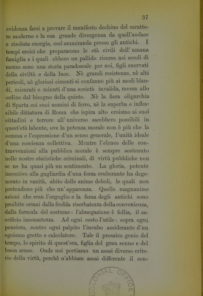 evidenza farsi a provare il manifesto decliino del caratte- re moderno e la sua grande divergenza da quell'audace e risoluta energia, così ammiranda presso gli antichi. I tempi eroici che prepararono le età civili dell' umana famiglia e i quali ebbero un pallido ricorso nei secoli di mezzo sono una storia paradossale per noi, figli snervati della civiltà e della luce. Nè grandi resistenze, nè alti pericoli, nè gloriosi cimenti si confannò piìi ai modi blan- di, misurati e minuti d'una società invalida, messa allo ordine dal bisogno della quiete. Nè la fiera oligarchia di Sparta coi suoi uomini di ferro, nè la superba e infles- sibile dittatura di Eoma che ispira alto eroismo ai suoi cittadini e terrore all'universo sarebbero possibili in quest'età labente, ove la potenza morale non è più che la somma e l'espressione d'un senso generale, l'unità ideale d'una coscienza collettiva. Mentre l'elenco delle con- travvenzioni alla pubblica morale è sempre sostenuto nelle nostre statistiche criminali, di virtù pubbliche non se ne ha quasi più un sentimento. La gloria, potente incentivo alla gagliardia d'una forza esuberante ha dege- nerato in vanità, abito delle anime deboli, le quali non pretendono più che un' apparenza. Quelle magnanime azioni che eran l'orgoglio e la fama degli antichi sono proibite ormai dalla fredda riserbatezza della convenienza, dalla formula del costume : l'abnegazione è follia, il sa- crificio insensatezza. Ad ogni costo l'utile : sopra ogni pensiero, contro ogni palpito l'incubo assiderante d'un egoismo gretto e calcolatore. Tale il prosaico genio del tempo, lo spirito di quest'era, figha del gran senno e del buon senso. Onde noi portiamo un assai diverso crite- rio della virtù, perchè n'abbiam assai differente il con-