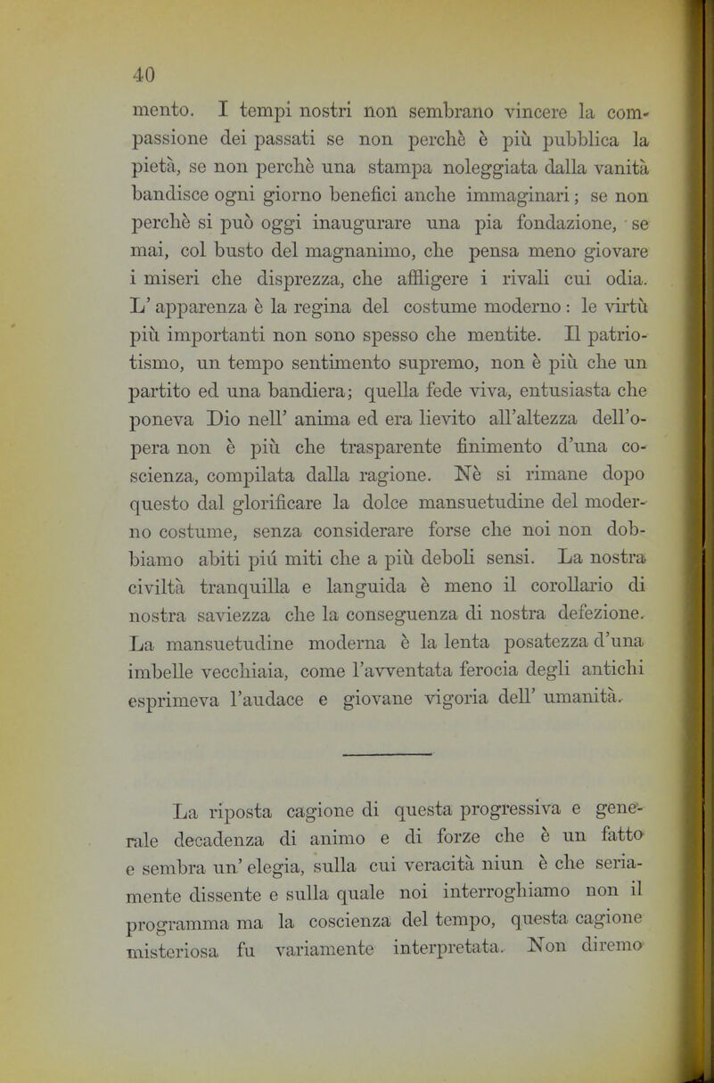 mento. I tempi nostri non sembrano vincere la com- passione dei passati se non perchè è più pubblica la pietà, se non percbè una stampa noleggiata dalla vanità bandisce ogni giorno benefici anche immaginari ; se non perchè si può oggi inaugurare una pia fondazione, ■ se mai, col busto del magnanimo, che pensa meno giovare i miseri che disprezza, che affligere i rivali cui odia. L'apparenza è la regina del costume moderno : le virtù più importanti non sono spesso che mentite. Il patrio- tismo, un tempo sentimento supremo, non è più che un partito ed una bandiera; quella fede viva, entusiasta che poneva Dio nell' anima ed era lievito all'altezza dell'o- pera non è più che trasparente finimento d'una co- scienza, compilata dalla ragione. Nè si rimane dopo questo dal glorificare la dolce mansuetudine del moder- no costume, senza considerare forse che noi non dob- biamo abiti più miti che a più deboli sensi. La nostra civiltà tranquilla e languida è meno il corollario di nostra saviezza che la conseguenza di nostra defezione. La mansuetudine moderna è la lenta posatezza d'una imbelle vecchiaia, come l'avventata ferocia degli antichi esprimeva l'audace e giovane vigoria dell' umanità. La riposta cagione di questa progressiva e gene'- rale decadenza di animo e di forze che è un fatta e sembra un' elegia, sulla cui veracità niun è che seria- mente dissente e sulla quale noi interroghiamo non il programma ma la coscienza del tempo, questa cagione misteriosa fu variamente interpretata. Non diremo