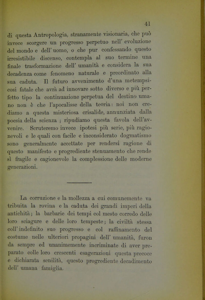 di questa Antropologia, stranamente visionaria, che pnò invece scorgere un progresso perpetuo nell' evoluzione del mondo e dell' uomo, o che pur confessando questo irresistibile discenso, contempla al suo termine una finale trasformazione dell' umanità e considera la sua decadenza come fenomeno naturale e preordinato alla sua caduta. Il futuro avvenimento d'una metempsi- cosi fatale che avi'à ad innovare sotto diverso e più per- fetto tipo la continuazione perpetua del destino uma- no non è che l'apocalisse della teoria: noi non cre- diamo a questa misteriosa crisalide, annunziata dalla poesia della scienza ; ripudiamo questa favola dell'av- venire. Scruteremo invece ipotesi più serie, più ragio- nevoli e le quali con facile e inconsiderato dogmatismo sono generalmente accettate per rendersi ragione di questo manifesto e progrediente stenuamento che rende sì fragile e cagionevole la complessione delle moderne generazioni. La corruzione e la mollezza a cui comunemente va tribuita la rovina e la caduta dei grandi imperi della antichità ; la barbarie dei tempi col mesto corredo delle loro sciagure e delle loro tempeste; la civiltà stessa coir indefinito suo progresso e col raffinamento del costume nelle ulteriori propagini dell' umanità, furon da sempre ed unanimemente incriminate di aver pre- parato colle loro crescenti esagerazioni questa precoce e dichiarata senilità, questo progrediente decadimento dell' umana famiglia.