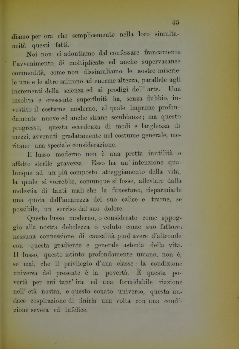 diamo per ora clie semplicemente nella loro simulta- neità questi fatti. Noi non ci adontiamo dal confessare francamente l'avvenimento di moltiplicate ed anche supervacanee commodità, come non dissimuliamo k nostre miserie: le une e le altre salirono ad enorme altezza, parallele agli incrementi della scienza ed ai prodigi dell' arie. Una insolita e crescente superfluità ha, senza dubbio, in- vestito il costume moderno, al quale imprime profon- damente nuove ed anche strane sembianze ; ma questo progresso, questa eccedenza di modi e larghezza di mezzi, avvenuti gradatamente nel costume generale, me- ritano una speciale considerazione. Il lusso moderno non è una pretta inutilità o affatto sterile gravezza. Esso ha un' intenzione qua- lunque ad un più composto atteggiamento della vita, la quale si vorrebbe, comunque si fosse, alleviare dalla molestia di tanti mali che la funestano, risparmiarle una quota dall'amarezza del suo calice e trarne, se possibile, un sorriso dal suo dolore. Questo lusso moderno, o considerato come h-ppog- srio alla nostra debolezza o voluto come suo fattore, nessuna connessione di causalità puoi avere d'altronde con questa gradiente e generale astenia della vita. Il lusso, questo istinto profondamente umano, non è, se mai, che il privilegio d'una classe : la condizione universa del presente è la povertà. E questa po- vertà per cui tant' ira ed una formidabile riazione nell' età nostra, e questo conato universo, questa au- dace cospirazione di finirla una volta con una condi- zione severa ed infelice.