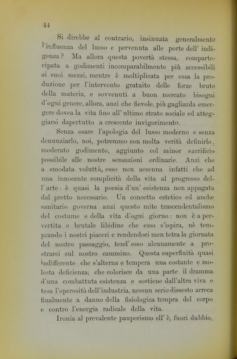 Si direbbe al contrario, insinuata generalmente l'influenza del lusso e pervenuta alle porte dell' indi^ genza? Ma allora questa povertà stessa, comparte- cipata a godimenti incomparabilmente più accessibili ai suoi mezzi, mentre è moltiplicata per essa la pro- duzione per l'intervento gratuito delle forze brute della materia, e sovvenuti a buon mercato bisogni d'ogni genere, allora, anzi che fievole, più gagliarda emer- gere dovea la vita fino all' ultimo strato sociale ed atteg- giarsi dapertutto a crescente invigorimento. Senza osare l'apologia del lusso moderno e senza denunziarlo, noi, potremmo con molta venta definirlo. moderato godimento, aggiunto col minor sacrifìcio possibile alle nostre sensazioni ordinarie. Anzi che a smodata voluttà, esso non accenna infatti clie ad una innocente complicità della vita al progresso del- l' arte : è quasi la poesia d'un' esistenza non appagata dal pretto necessario. Un concetto estetico ed anche sanitario governa anzi questo mite trascendentalismo del costume e della vita d'ogni giorno : non è a per- vertita e brutale libidine che esso s'ispira, nè tem- prando i nostri piaceri e rendendoci men tetra la giornata del nostro passaggio, tend' esso alcunamente a pro- strarci sul nostro cammino. Questa superfluità quasi indifferente che s'alterna e tempera una costante e mo- lesta deficienza; che colorisce da una parte il dramma d'una combattuta esistenza e sostiene dall'altra viva e tesa l'operosità dell'industria, nessun serio dissesto arreca finalmente a danno della fisiologica tempra del corpo e contro l'energia radicale della vita. Ironia al prevalente pauperismo eli' è, fuori dubbio,