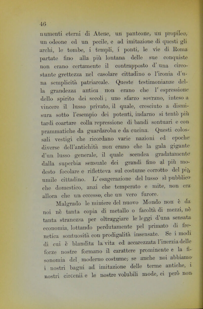 numenti eterni di Atene, nn panteoiie^ Uri propilei,, un odeone ed un pecile, e axl imitazione di questi gli archi, le tombe, i templi, i ponti, le vie di ììonni partate fino alla più lontana delle sue conquiste non erano ceiiamente il contrapposto d' una circo- stante grettezza nel casolare cittadino o l'ironia d'u- na semplicità patriarcale. Queste testimonianze del- la grandezza antica non erano clie 1' espressione dello spirito dei secoli ; urto sfarzo savrano, inteso a vincere il lusso privato, il quale, cresciuto a dismi- sura sotta l'esempio dei potenti, indarno si tentò più tardi coartare colla repressione di bandi sontuari e con prammatiche da guardaroba e da cucina. Questi colos- sali vestigi che ricordano varie nazioni ed epoche' diverse dell'antichità non erano che la gala gigante d'un lusso generale, il quale scendea gradatamente- dalla superbia sensuale dei grandi fino al piìi mo- desto focolare e rifletteva sul costume corrotto del pi fi umile cittadino. L' esagerazione del lusso sì pubblico- che domestico, anzi che tem^perato e mite, non era allora che un eccesso-, che un vero furare. Malgrado le miniere del nuovo Mondo non è da noi nè tanta copia di metallo o facoltà di mezzi, nè tanta stranezza per oltraggiai-e le leggi d'una sensata economia, lottando perdutamente pel primato di fre- netica sontuosità con prodigalità insensate. Se i modi di cui è blandita la ^dta ed accai-ezzata l'inerzia delle forze nostre formano il carattere prominente e la fi- sonomia del. moderno costume; se anche noi abbiamo- i nostri bagni ad imitazione deUe terme antiche, i nostri circenii e le nosti'e volubili mode, ei però non