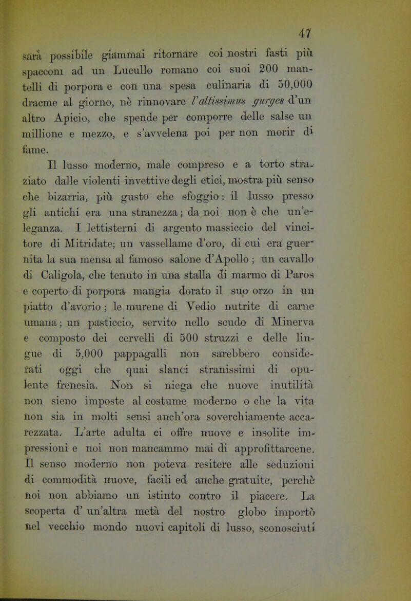 sani possibile giaimmài ritornare coi nostri fasti più spacconi ad un LucuUo romano coi suoi 200 man- telli di porpora e con una spesa culinaria di 50,000 dracme al giorno, nè rinnovare Valtissimus gurges d'un altro Apieio, die spende per comporre delle salse un millione e mezzo, e s'avvelena poi per non morir di lame. Il lusso moderno, male compreso e a torto stra.- ziato dalle violenti invettive degli etici, mostra più senso- elle bizarria, più gusto che sfoggia: il lusso pressa gli anticlii era una stranezza ; da noi non è che un'e- leganza. I lettisterni di argento massiccio del vinci- tore di Mitridate; un vassellame d'oro, di cui era guer- nita la sua mensa al famosa salone d'Apollo ; un cavalla di Caligola, che tenuto in una stalla di marmo di Paros e coperto di porpora mangia dorato il suo orzo in un piatto d'avorio • le murene di Vedio nutrite di carne umana; un pasticcio, servita nello scudo di Minerva e composto dei cervelli di 500 struzzi e delle lin- gue di 5,000 pappagalli non sarebbero conside- rati oggi che quai slanci stranissimi di opu- lente frenesia. Non si niega che nuove inutilità non sieno imposte al costume moderno o che la vita non sia in molti sensi anch'ora soverchiamente acca- rezzata. L'arte adulta ci offre nuove e insolite im pressioni e noi non mancammo mai di approfittarcene, il senso moderno non poteva resitere alle seduzioni di commodità nuove, facili ed anche gratuite, perchè noi non abbiamo un istinto contro il piacere. La scoperta d' un'altra metà del nostra globo importò nel vecchio mondo nuovi capitoli di lusso, sconosciuti