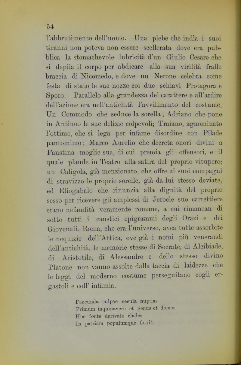 l'abbrutimento dell'uomo. Una j^lebe clie india i suoi tiranni non poteva non essere scellerata dove era pub- blica la stomachevole lubricità d'un Griulio Cesare clie si depila il corpo per abdicare alla sua virilità fralle braccia di Nicomedo, e dove un Nerone celebra come festa di stato le sue nozze coi due schiavi Protagora e Sporo. Parallelo alla grandezza del carattere e all'ardire dell'azione era nell'antichità l'avvilimento del costume. Un Commodo che seduce la sorella ; Adriano che pone in Antinoo le sue delizie colpevoli; Traiano, agnominato l'ottimo, che si lega per infame disordine con Pilade pantomimo ; Marco Aurelio che decreta onori divini a Faustina moglie sua, di cui premia gli offensori, e il quale plaude in Teatro alla satira del proprio vitupero; un Caligola, già menzionato, che offre ai suoi compagni di stravizzo le proprie sorelle, già da lui stesso de\date, ed Eliogab alo che rinunzia alla dignità del proprio sesso per ricevere gli amplessi di Jerocle suo carrettiere erano nefandità veramente romane, a cui rimanean di sotto tutti i caustici epigrammi degli Grazi e dei Giovenali. Eoma, che era l'universo, avea tutte assorbite le nequizie dell'Attica, ove già i nomi piìi venerandi dell'antichità, le memorie stesse di Socrate, di Alcibiade, di Aristotile, di Alessandro e dello stesso divino Platone non vanno assolte dalla taccia di laidezze che le leggi del moderno costume perseguitano cogh er- gastoli e coir infamia. Faecunda cxdpae secula nuptias Primum inquinavere et genus et donios Hoc fonte derivata clades In patriam populumque fluxit.