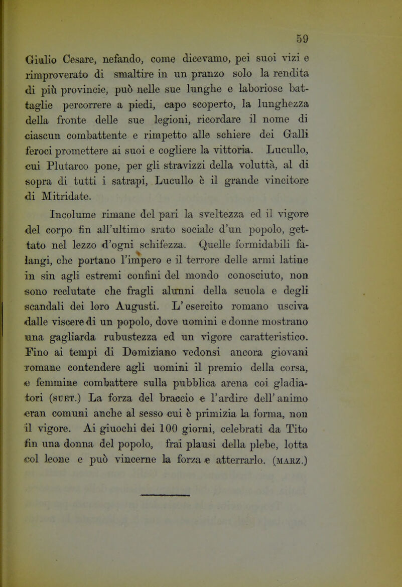 Giulio Cesare, nefando, come dicevamo, pei suoi vizi e rimproverato di smaltire in un pranzo solo la rendita di più Provincie, può nelle sue lunglie e laboriose bat- taglie percorrere a piedi, capo scoperto, la lunghezza della fronte delle sue legioni, ricordare il nome di ciascun combattente e rimpetto alle scliiere dei Gralli feroci promettere ai suoi e cogliere la vittoria. LucuUo, cui Plutarco pone, per gli stravizzi della voluttà, al di sopra di tutti i satrapi, Lucullo è il grande vincitore di Mitridate. Incolume rimane del pari la sveltezza ed il vigore del corpo fin all'ultimo srato sociale d'un popolo, get- tato nel lezzo d'ogni scliifezza. Quelle formidabili fa- langi, clie poi'tano l'impero e il terrore delle armi latine in sin agli estremi confini del mondo conosciuto, non sono reclutate cbe fragli alunni della scuola e degli scandali dei loro Augusti. L'esercito romano usciva daUe viscere di un popolo, dove uomini e donne mostrano Rina gagliarda rubustezza ed un vigore caratteristico. Fino ai tempi di Domiziano vedonsi ancora giovani romane contendere agli uomini il premio della corsa, <e femmine combattere sulla pubblica arena coi gladia- tori (suET.) La forza del braccio e l'ardire dell'animo «ran comuni anche al sesso cui è primizia la forma, non il vigore. Ai giuochi dei 100 giorni, celebrati da Tito tìn una donna del popolo, fra! plausi della plebe, lotta <;ol leone e può vincerne k forza e atterrarla, (marz.)