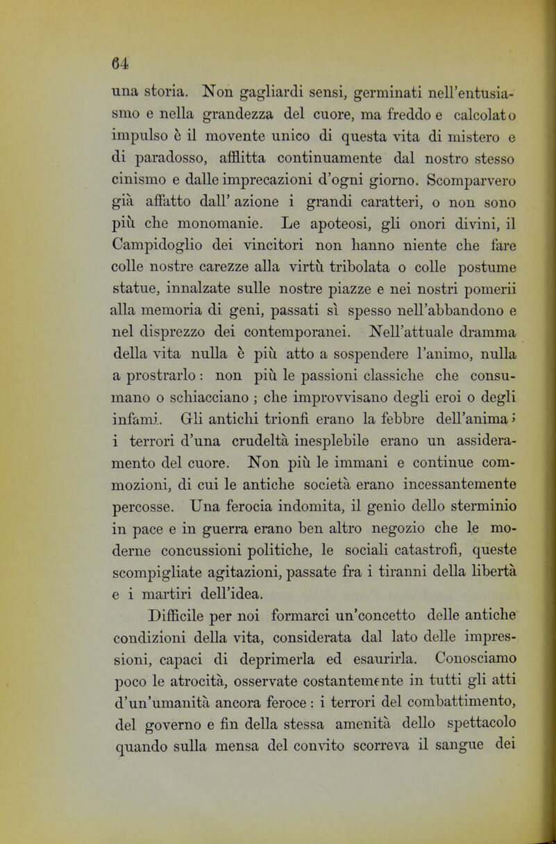 una storia. Non gagliardi sensi, germinati nell'entusia- smo e nella grandezza del cuore, ma freddo e calcolat o impulso è il movente unico di questa vita di mistero e di paradosso, afflitta continuamente dal nostro stesso cinismo e dalle imprecazioni d'ogni giorno. Scomparvero già affatto dall' azione i grandi caratteri, o non sono più che monomanie. Le apoteosi, gli onori divini, il Campidoglio dei vincitori non hanno niente che fare colle nostre carezze alla virtìi tribolata o colle postume statue, innalzate sulle nostre piazze e nei nostri pomerii alla memoria di geni, passati sì spesso nell'abbandono e nel disprezzo dei contemporanei. Nell'attuale dramma della vita nulla è più atto a sospendere l'animo, nulla a prostrarlo : non più le passioni classiche che consu- mano o schiacciano ; che improvvisano degli eroi o degli infami.. Gli antichi trionfi erano la febbre dell'anima » i terrori d'una crudeltà inesplebile erano un assidera- mento del cuore. Non più le immani e continue com- mozioni, di cui le antiche società erano incessantemente percosse. Una ferocia indomita, il genio dello sterminio in pace e in guerra erano ben altro negozio che le mo- derne concussioni politiche, le sociali catastrofi, queste scompigliate agitazioni, passate fra i tiranni della libertà e i martiri dell'idea. Difficile per noi formarci un'concetto delle antiche condizioni della vita, considerata dal lato delle impres- sioni, capaci di deprimerla ed esaurirla. Conosciamo poco le atrocità, osservate costantemente in tutti gli atti d'un'umanità ancora feroce : i terrori del combattimento, del governo e fin della stessa amenità dello spettacolo quando sulla mensa del convito scorreva il sangue dei