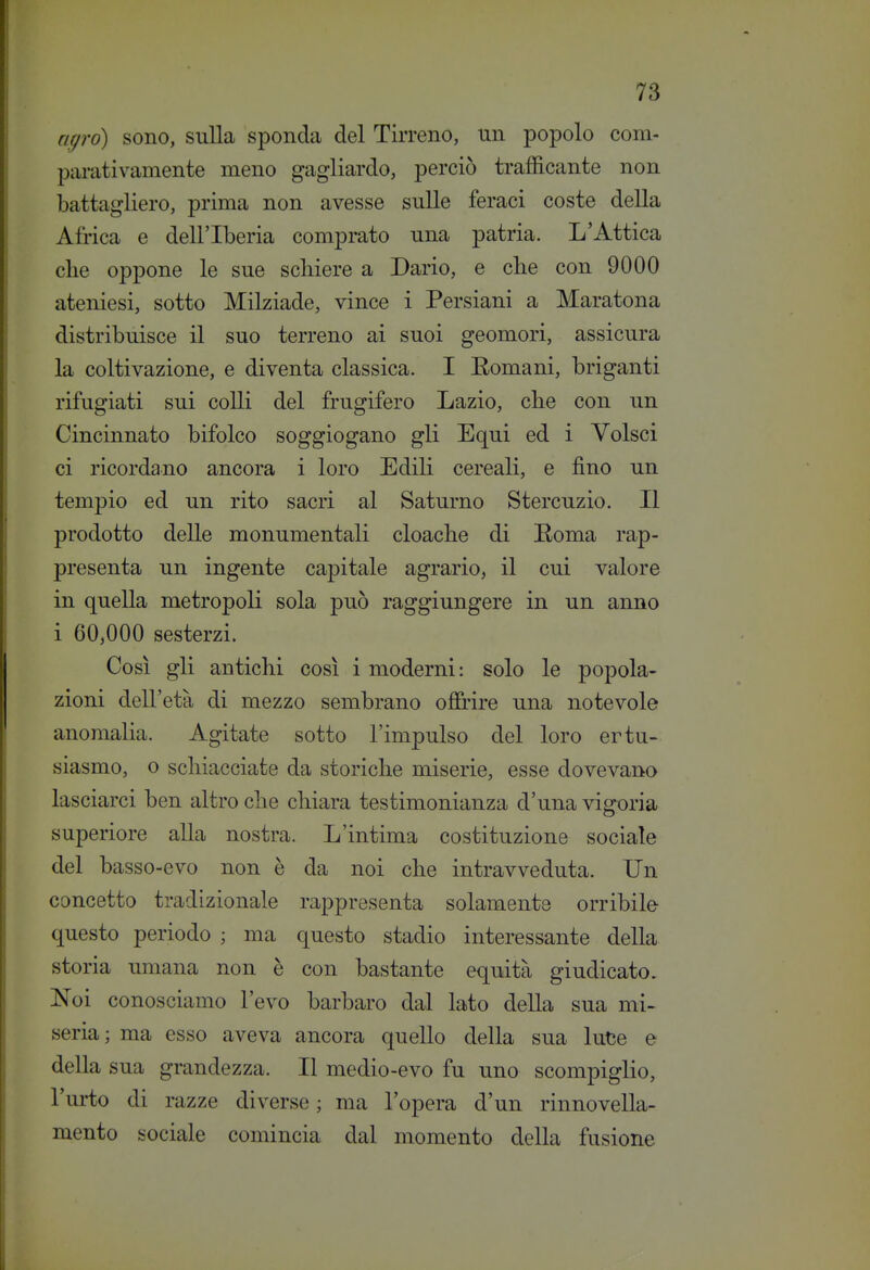 agro) sono, sulla sponda del Tirreno, un popolo com- parativamente meno gagliardo, perciò trafficante non battagliero, prima non avesse sulle feraci coste della Africa e dell'Iberia comprato una patria. L'Attica elle oppone le sue schiere a Dario, e clie con 9000 ateniesi, sotto Milziade, vince i Persiani a Maratona distribuisce il suo terreno ai suoi geomori, assicura la coltivazione, e diventa classica. I Eomani, briganti rifugiati sui colli del frugifero Lazio, che con un Cincinnato bifolco soggiogano gli Equi ed i Volsci ci ricordano ancora i loro Edili cereali, e fino un tempio ed un rito sacri al Saturno Stercuzio. Il prodotto delle monumentali cloache di Eoma rap- presenta un ingente capitale agrario, il cui valore in quella metropoli sola può raggiungere in un anno i 60,000 sesterzi. Così gli antichi così i moderni: solo le popola- zioni dell'età di mezzo sembrano offrire una notevole anomalia. Agitate sotto l'impulso del loro ertu- siasmo, o schiacciate da storiche miserie, esse dovevano lasciarci ben altro che chiara testimonianza d'una vigoria superiore alla nostra. L'intima costituzione sociale del basso-evo non è da noi che intravveduta. Un concetto tradizionale rappresenta solamente orribile questo periodo ; ma questo stadio interessante della storia umana non è con bastante equità giudicato, Noi conosciamo l'evo barbaro dal lato della sua mi- seria; ma esso aveva ancora quello della sua Iute e della sua grandezza. Il medio-evo fu uno scompiglio, l'urto di razze diverse ; ma l'opera d'un rinnovella- mento sociale comincia dal momento della fusione