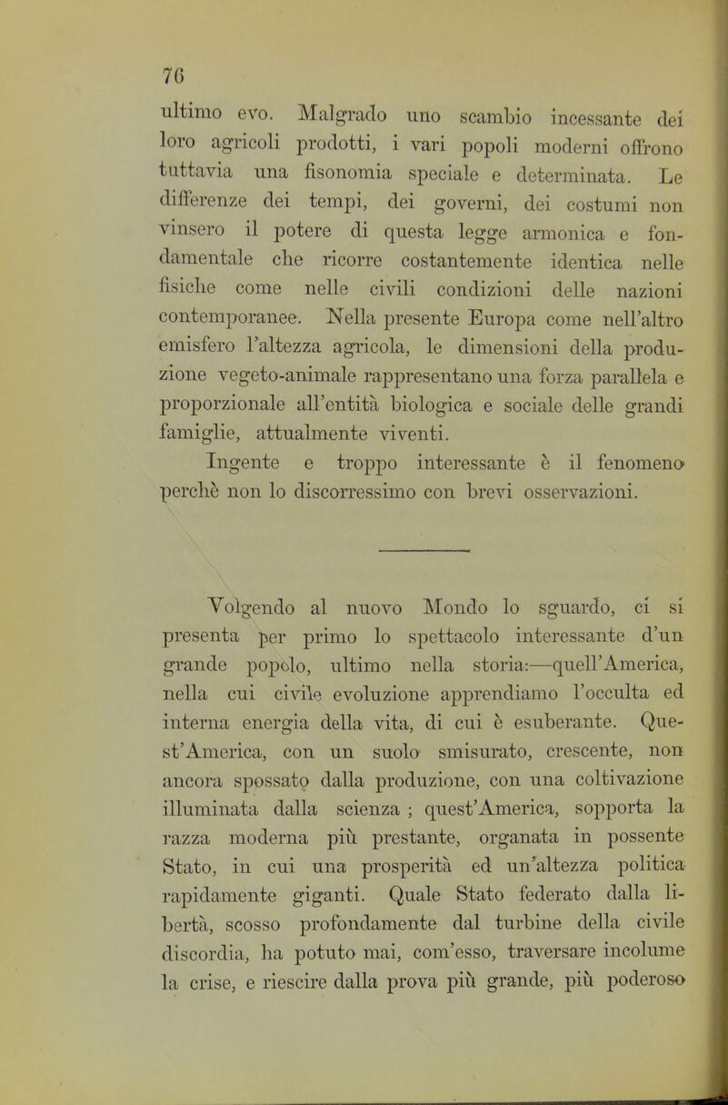 7G ultimo evo. Malgrado uno scambio incessante dei loro agricoli prodotti, i vari popoli moderni offrono tuttavia una fìsonomia speciale e determinata. Le differenze dei tempi, dei governi, dei costumi non vinsero il potere di questa legge armonica e fon- damentale elle ricorre costantemente identica nelle fisiche come nelle civili condizioni delle nazioni contemporanee. Nella presente Europa come nell'altro emisfero l'altezza agricola, le dimensioni della produ- zione vegeto-animale rappresentano una forza parallela e proporzionale all'entità biologica e sociale delle grandi famiglie, attualmente viventi. Ingente e troppo interessante è il fenomeno perchè non lo discorressimo con brevi osservazioni. Volgendo al nuovo Mondo lo sguardo, ci si presenta per primo lo spettacolo interessante d'un grande poj)olo, ultimo nella storia:—quell'America, nella cui civile evoluzione apprendiamo l'occulta ed interna energia della vita, di cui è esuberante. Que- st'America, con un suolo smisurato, crescente, non ancora spossato dalla produzione, con una coltivazione illuminata dalla scienza ; quest'America, sopporta la razza moderna più prestante, organata in possente Stato, in cui una prosperità ed un'altezza politica rapidamente giganti. Quale Stato federato dalla li- bertà, scosso profondamente dal turbine della civile discordia, ha potuto mai, com'esso, traversare incolume la crise, e riescire dalla prova più grande, più poderoso