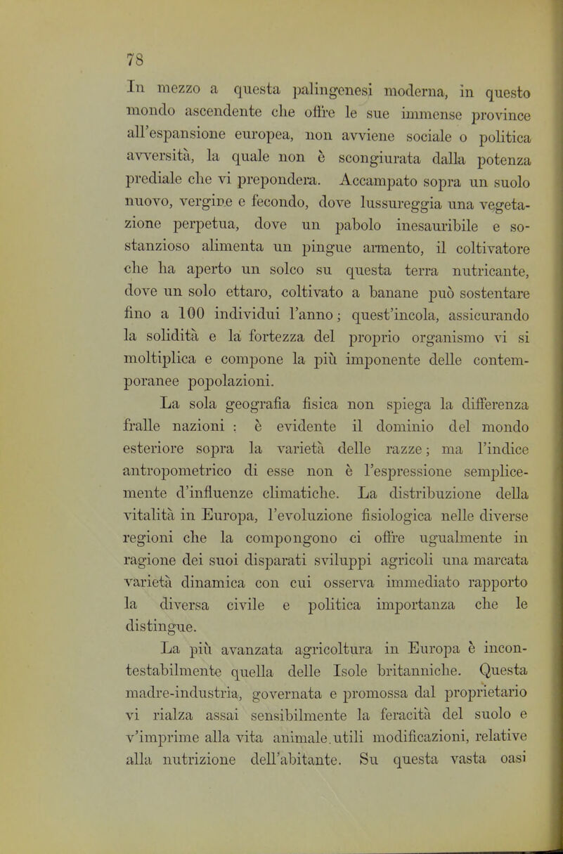 In mezzo a questa })alingenes^ moderna, in questo mondo ascendente clie olire le^sue immense province all'espansione europea, non avviene sociale o politica avversità, la quale non è scongiurata dalla potenza prediale clie vi prepondera. Accampato sopra un suolo nuovo, vergine e fecondo, dove lussureggia una vegeta- zione perpetua, dove un pabolo inesauribile e so- stanzioso alimenta un pingue armento, il coltivatore €lie ha aperto un solco su questa terra nutricante, dove un solo ettaro, coltivato a banane può sostentare fino a 100 individui l'anno ; quest'incola, assicurando la solidità e la fortezza del proprio organismo vi si moltiplica e compone la più imj)onente delle contem- poranee popolazioni. La sola geografìa fìsica non spiega la difìerenza fralle nazioni : è evidente il dominio del mondo esteriore sopra la varietà delle razze ; ma l'indice antropometrico di esse non è l'espressione semplice- mente d'influenze climatiche. La distribuzione della vitalità in Europa, l'evoluzione fisiologica nelle diverse regioni che la compongono ci offre ugualmente in ragione dei suoi disparati sviluppi agricoli una marcata varietà dinamica con cui osserva immediato rapporto la diversa civile e politica importanza che le distingue. La più avanzata agricoltura in Europa è incon- testabilmente quella delle Isole britanniche. Questa madre-industria, governata e promossa dal proprietario vi rialza assai sensibilmente la feracità del suolo e v'imprime alla vita animale.utili modificazioni, relative alla nutrizione dell'abitante. Su questa vasta oasi