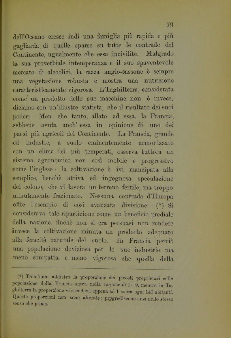 deU'Oceano cresce indi una famiglia più rapida e più gagliarda di quelle sparse su tutte le contrade del Continente, ugualmente die essa incivilite. Malgrado la sua proverbiale intemperanza e il suo spaventevole mercato di alcoolici, la razza anglo-sassone è sempre una -s^getazione robusta e mostra una nutrizione caratteristicamente vigorosa. L'Inghilterra, considerata come un prodotto delle sue macchine non è invece, diciamo <Jon un'illustre statista, che il risultato dei suoi poderi. Men che tanto, allato ad essa, la Francia, sebbene avuta anch' essa in opinione di uno dei paesi più agricoli del Continente. La Erancia, grande «d industre, a suolo eminentemente armorizzato con un clima dei più temperati, osserva tuttora un sistema agronomico non così mobile e progressivo Kìome l'inglese : la coltivazione è ivi mancipata alla semplice, benché attiva ed ingegnosa speculazione del colono, che vi lavora un terreno fertile, ma troppo minutamente frazionato. Nessuna contrada d'Europa olfre l'esempio di così avanzata divisione. (*) Si considerava tale ripartizione come un beneficio prediale della nazione, finché non si era persuasi non rendere invece la coltivazione minuta un prodotto adequato alla feracità naturale del suolo. In Erancia perciò una popolazione doviziosa per le sue industrie, ma meno compatta e meno vigorosa che quella della (*) Trcnt'anni addietro la proporzione dei piccoli proprietari colla popolazione della Francia stava nella ragione di 1 c 9, mentre in In- ghilterra la proporzione vi scendeva appena ad 1 sopra ogni 140 abitanti. Queste proporzioni non sono alterate ; progrediscono anzi neUo stesso senso che prima.