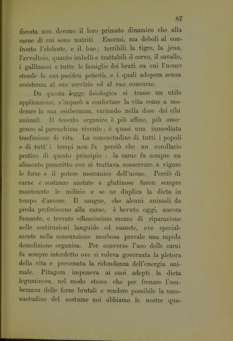 fòresta non devono il loro primato dinamico che alla carne di cui sono nutriti. Enormi, ma deboli al con- fronto l'eletante, e il bue; terribili la tigre, la Jena, l'avvoltoio, quanto imbelli e trattabili il cervo, il cavallo, i gallinacei e tutte le famij^lie dei bruti su cui l'uomo stende la sua pacifica potestà, e i quali adopera senza resistenza al suo servizio ed al suo consumo. Da questa iegge fisiologica si trasse un utile applicazione, s'imparò a confortare la vita come a mo- dei-are la sua esuberanza, variando nella dose dei cibi animali. Il tessuto organico è più afiine, più omo- geneo al parenchima vivente ; è quasi una immediata trasfusione di vita. La consuetudine di tutti i popoli e di tutt' i tempi non fu perciò che un corollario pratico di questo principio : la carne fu sempre un alimento prescritto ove si trattava conservare a vigore le forze e il potere meccanico dell'uomo. Perciò di carne e sostanze azotate e glutinose furon sempre mantenute le milizie e se ne duplica la dieta in tempo d'azione. Il sangue, che alcuni animali da preda preferiscono alla carne, è bevuto oggi, ancora fumante, e trovato efficacissimo mezzo di riparazione nelle costituzioni languide ed esauste, ove special- mente nella consunzione morbosa prevale una rapida demolizione organica. Per converso l'uso delle carni fu sempre interdetto ove si voleva^ governata la pletora della vita e prevenuta la ridondanza dell'energia ani- male. Pitagora imponeva ai suoi adepti la dieta leguminosa, nel modo stesso che per frenare l'esu- beranza delle forze brutali e rendere possibile la man- suetudine del. costume noi abbiamo le nostre qua-