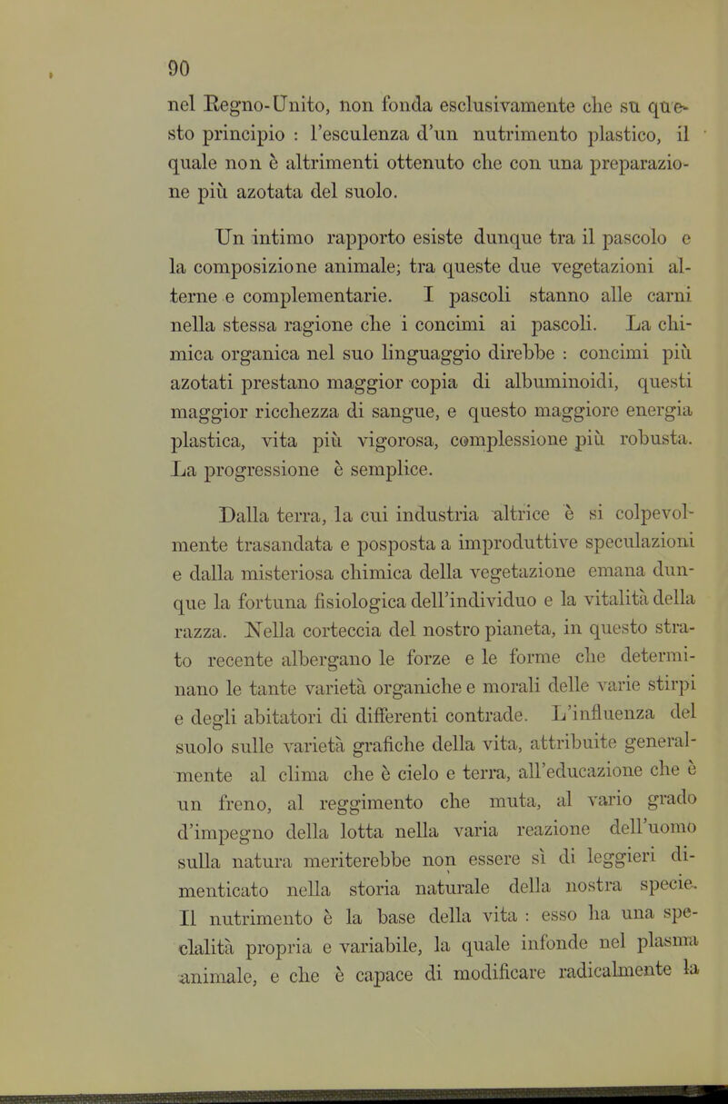 nel Eegno-Unito, non fonda esclusivamente clie su que- sto principio : l'esculenza d'un nutrimento plastico, il quale non è altrimenti ottenuto clie con una preparazio- ne più azotata del suolo. Un intimo rapporto esiste dunque tra il pascolo e la composizione animale; tra queste due vegetazioni al- terne e complementarie. I pascoli stanno alle carni nella stessa ragione clie i concimi ai pascoli. La chi- mica organica nel suo linguaggio direbbe : concimi piìi azotati prestano maggior copia di albuminoidi, questi maggior ricchezza di sangue, e questo maggiore energia plastica, vita più vigorosa, complessione più robusta. La progressione è semplice. Dalla terra, la cui industria altrice è si colpevol- mente trasandata e posposta a improduttive speculazioni e dalla misteriosa chimica della vegetazione emana dun- que la fortuna fisiologica dell'individuo e la vitalità della razza. Nella corteccia del nostro pianeta, in questo stra- to recente albergano le forze e le forme che determi- nano le tante varietà organiche e morali delle varie stirpi e degli abitatori di differenti contrade. L'influenza del suolo sulle varietà grafiche della vita, attribuite general- mente al clima che è cielo e terra, all'educazione che è un freno, al reggimento che muta, al vario grado d'impegno della lotta nella varia reazione dell'uomo sulla natura meriterebbe non essere sì di leggieri di- menticato nella storia naturale della nostra specie. Il nutrimento è la base della vita : esso ha una spe- cialità propria e variabile, la quale infonde nel plasma .animale, e che è capace di modificare radicahnente la