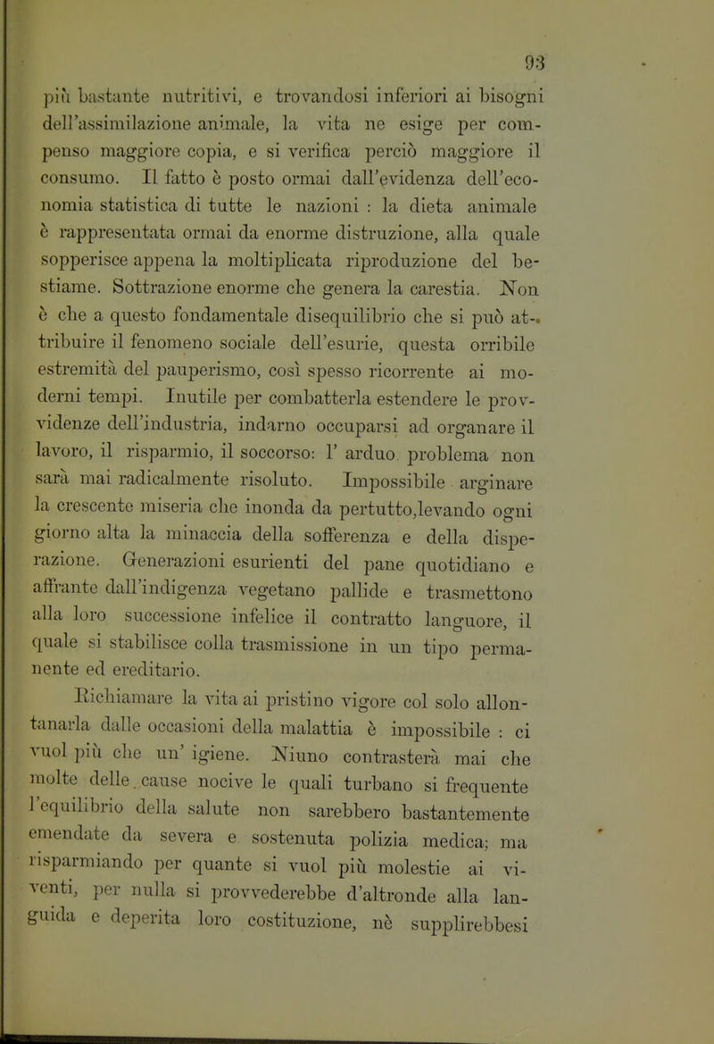 più bastante nutritivi, e trovandosi inferiori ai bisogni dell'assimilazione animale, la vita ne esige per com- penso maggiore copia, e si verifica perciò maggiore il consumo. Il fatto è posto ormai dall'evidenza dell'eco- nomia statistica di tutte le nazioni : la dieta animale è rappresentata ormai da enorme distruzione, alla quale sopperisce appena la moltiplicata riproduzione del be- stiame. Sottrazione enorme che genera la carestia. Non è elle a questo fondamentale disequilibrio che si può at-. tribuire il fenomeno sociale dell'esurie, questa orribile estremità del pauperismo, così spesso ricorrente ai mo- derni tempi. Inutile per combatterla estendere le prov- videnze dell'industria, indarno occuparsi ad organare il lavoro, il risparmio, il soccorso: 1' arduo problema non sarà mai radicalmente risoluto. Impossibile arginare la crescente miseria che inonda da pertutto,levando ogni giorno alta la minaccia della sofferenza e della dispe- razione. Generazioni esurienti del pane quotidiano e affrante dall'indigenza vegetano pallide e trasmettono alla loro successione infelice il contratto languore, il quale si stabilisce colla trasmissione in un tipo perma- nente ed ereditario. Eichiamare la vita ai pristino vigore col solo allon- tanarla dalle occasioni della malattia è impossibile : ci vuol più che un' igiene. Ninno contrasterà mai che molte delle. cause nocive le quali turbano si frequente l'equilibrio della salute non sarebbero bastantemente emendate da severa e sostenuta polizia medica; ma risparmiando per quante si vuol più molestie ai vi- venti, per nulla si provvederebbe d'altronde alla lan- guida e deperita loro costituzione, nè supplirebbesi