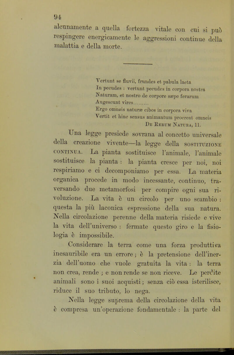 alcunamente a quella fortezza vitale con cui si può respingere energicamente le aggressioni continue della malattia e della morte. Vertunt se fluvii, frundes et pabula laeta In pecudes : rertunt pecudes in corpora nostra Naturam, et nostro de corpore saepe ferarum Augescunt yires Ergo omnffis naturse cibos in corpora viva Vertit et hinc sensus animantum procreai omneis De Reeum Natuea, 11. Una legge presiede sovrana al concetto universale della creazione vivente—la legge della sostituzione CONTINUA. La pianta sostituisce l'animale, l'animale sostituisce la pianta : la pianta cresce per noi, noi respiriamo e ci decomponiamo per essa. La materia organica procede in modo incessante, continuo, tra- versando due metamorfosi per compire ogni sua ri- voluzione. La vita è un circolo per uno scambio : questa la più laconica espressione della sua natura. Nella circolazione perenne della materia risiede e vive la vita dell'universo : fermate questo giro e la fisio- logia è impossibile. Considerare la terra come una forza produttiv^a inesauribile era un errore ; è la pretensione dell'iner- zia dell'uomo clie vuole gratuita la vita : la terra non crea, rende ; e non rende se non riceve. Le perdite animali sono i suoi acquisti ; senza ciò essa isterilisce, riduce il suo tributo, lo nega. Nella legge suprema della circolazione della vita è compresa un'operazione fondamentale : la parte del 9^1