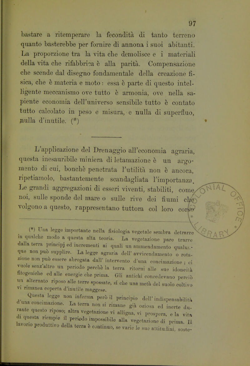 I 97 bastare a ritemperare la fecondità di tanto terreno quanto basterebbe per fornire di annona i suoi abitanti. La proporzione tra la vita die demolisce e i materiali della vita clie rifabbrica è alla parità. Compensazione che scende dal disegno fondamentale della creazione fi- sica, die è materia e moto : essa è parte di questo intel- ligente meccanismo ove tutto è armonia, ove nella sa- piente economia dell'universo sensibile tutto è contato tutto calcolato in peso e misura, e nulla di superfluo, fiulla d'inutile. L'applicazione del Drenaggio all'economia agraria, questa inesauribile miniera di letamazione è un ariro- mento di cui, bonchè penetrata l'utilità non è ancora, ripetiamolo, bastantemente scandagliata l'importanza. Le grandi aggregazioni di esseri viventi, stabiliti, come noi, sulle sponde del mare o sulle rive dei fiumi c\t^^ volgono a questo, rappresentano tuttora col loro corfo (*) Una legge importante nella fisiologia vegetale sembra detrarre' m qualche modo a questa alta teoria. La vegetazione pare trarre dalla terra principi ed incrementi ai quali un ammendamento qualun- que non può supplire. La legge agraria dell' avvicendamento o rota- zione non può essere abrogata dall' intervento d'una concimazione • ci vuole senz'altro un periodo perchè la terra ritorni alle sue idoneilà fitogomche ed alle energie che prima. Gli antichi concedevano perciò alternato riposo alle terre spossate, si che una metà del suolo coltivo VI rimanea coperta d'inutile maggese. Questa legge non inferma però il principio dell'indispensabilità d una conc.ma.ione. La terra non si rimane già oziosa ed inerte du- rante questo riposo; altra vegetazione vi alligna, vi prospera, e la vita di questa riemp.e il periodo impossibile alla vegetazione di prima II lavono produttivo deUa terra è continuo, se varie le suo attitudini solto