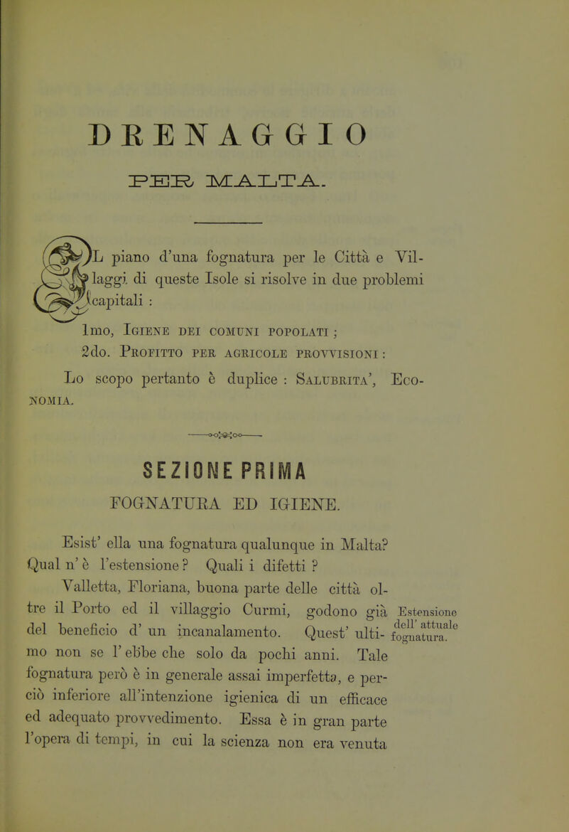 DEENAG GìO /li piano d'una fognatura per le Città e Vil- > laggi di queste Isole si risolve in due problemi Scapitali : Imo, Igiene dei comuni popolati ; 2do. Profitto per agricole prowisioni : Lo scopo pertanto è duplice : Salubrità', Eco- Esist' ella una fognatura qualunque in Malta? Qual n' è l'estensione ? Quali i difetti ? Valletta, Floriana, buona parte delle città ol- tre il Porto ed il villaggio Curmi, godono già Estensiot del beneficio d' un incanalamento. Quest' ulti- fo^atura^ mo non se l'ebbe clie solo da pochi anni. Tale fognatura però è in generale assai imperfetta, e per- ciò inferiore all'intenzione igienica di un efficace ed adequato provvedimento. Essa è in gran parte l'opera di tempi, in cui la scienza non era venuta NOMIA. SEZIONE PRIMA POGNATUEA ED IGIENE.