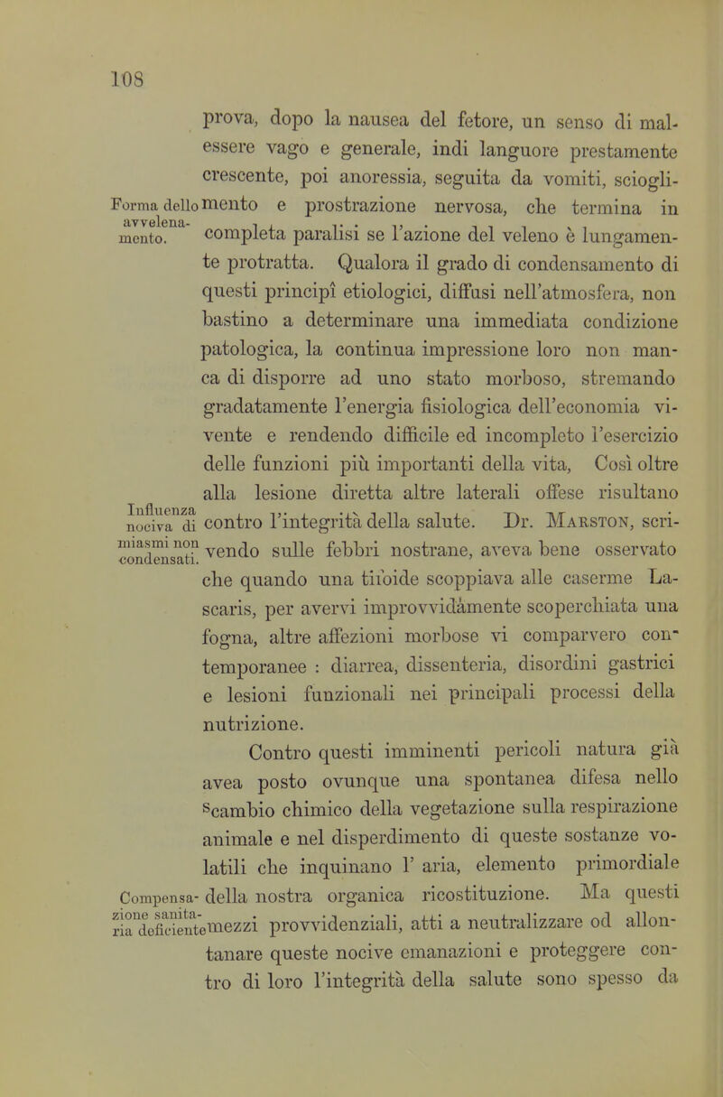 prova, dopo la nausea del fetore, un senso di mal- essere vago e generale, indi languore prestamente crescente, poi anoressia, seguita da vomiti, sciogli- Forma dello mento e prostrazione nervosa, die termina in mento. Completa paralisi se l'azione del veleno è lungamen- te protratta. Qualora il grado di condensamento di questi principi etiologici, diffusi nell'atmosfera, non bastino a determinare una immediata condizione patologica, la continua impressione loro non man- ca di disporre ad uno stato morboso, stremando gradatamente l'energia fisiologica dell'economia vi- vente e rendendo difficile ed incompleto l'esercizio delle funzioni piìi importanti della vita. Così oltre alla lesione diretta altre laterali offese risultano nociva di contro l'integrità della salute. Dr. Marston, scri- condensatr ^e^^^C) sulle febbri nostrane, aveva bene osservato che quando una tifoide scoppiava alle caserme La- scaris, per avervi improvvidamente scoperchiata una fogna, altre affezioni morbose vi comparvero con- temporanee : diarrea, dissenteria, disordini gastrici e lesioni funzionali nei principali processi della nutrizione. Contro questi imminenti pericoli natura già avea posto ovunque una spontanea difesa nello Scambio chimico della vegetazione sulla respirazione animale e nel disperdimento di queste sostanze vo- latili che inquinano 1' aria, elemento primordiale Compensa- della nostra organica ricostituzione. Ma questi ririefidentemezzi provvidenziali, atti a neutralizzare od allon- tanare queste nocive emanazioni e proteggere con- tro di loro l'integrità della salute sono spesso da