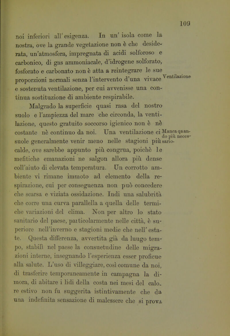 noi inferiori all' esigenzca. In un' isola come la nostra, ove la grande vegetazione non è che deside- mta, un'atmosfera, impregnata di acidi solforoso e carbonico, di gas ammoniacale, d'idrogene solforato, fosforato e carbonato non è atta a reintegrare le sue T 1 j • I il» • Ventilazione proporzioni normali senza 1 intervento a una vivace e sostenuta ventilazione, per cui avvenisse una con- tinua sostituzione di ambiente respirabile. Malgrado la superficie quasi rasa del nostro suolo e l'ampiezza del mare cbe circonda, la venti- lazione, questo gratuito soccorso igienico non è nè costante nè continuo da noi. Una ventilazione ci^anc^qaan- do più neces' suole generalmente venir meno nelle stagioni piìisario- calde, ove sarebbe appunto piìi congrua, poiché le mefìtiche emanazioni ne Saigon allora piìi dense coll'aiuto di elevata temperatura. Un corrotto am- biente vi rimane immoto ad elemento della re- spirazione, cui per conseguenza non può concedere che scarsa e viziata ossidazione. Indi una salubrità che corre una curva parallella a quella delle termi- che variazioni del clima. Non per altro lo stato sanitario del paese, paiticolarmente nelle città, è su- periore nell'inverno e stagioni medie che nell' esta- te. Questa differenza, avvertita già da lungo tem- po, stabilì nel paese la consuetudine delle migra- zioni interne, insegnando l'esperienza esser proficue alla salute. L'uso di villeggiare, così comune da noi, di trasferire temporaneamente in campagna la di- mora, di abitare i lidi della costa nei mesi del calo- re estivo non fu suggerita istintivamente che da una indefinita sensazione di malessere che si prova