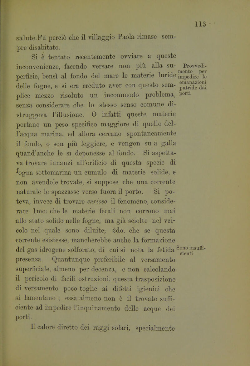 salute.Fu perciò clie il villaggio Paola rimase sem- pre disabitato. Si è tentato recentemente ovviare a queste inconvenienze, facendo versare non più alla su- Prowedi- 1 j_ • 1 • 1 mento per perficie, bensì al fondo del mare le materie luride impedire le delle fogne, e si era creduto aver con questo sem- pX^de'dai plice mezzo risoluto un incommodo problema, poi'ti senza considerai-e che lo stesso senso comune di- struggeva l'illusione. 0 infatti queste materie portano un peso specifico maggiore di quello del- l'acqua marina, ed allora cercano spontaneamente il fondo, 0 son piìi leggiere, e vengon su a galla quand'anche le si deponesse al fondo. Si aspetta- va trovare innanzi all'orifìcio di questa specie di ^ogna sottomarina un cumulo di materie solide, e non avendole trovate, si suppose che una corrente naturale le spazzasse verso fuora il porto. Si po- teva, invece di trovare curioso il fenomeno, conside- rare Imo: che le materie fecali non corrono mai allo stato solido nelle fogne, ma già sciolte nel vei- colo nel quale sono diluite; 2do. che se questa corrente esistesse, mancherebbe anche la formazione del sras idrosrene solforato, di cui si nota la fetida insuffi- ^ ■ ^ ' Olenti presenza. Quantunque preferibile al versamento superficiale, almeno per decenza, e non calcolando il pericolo di facili ostruzioni, questa trasposizione di versamento poco toglie ai difetti igienici che si lamentano ; essa almeno non è il trovato suffi- ciente ad impedire l'inquinamento delle acque dei porti. Il calore diretto dei raggi solari, specialmente