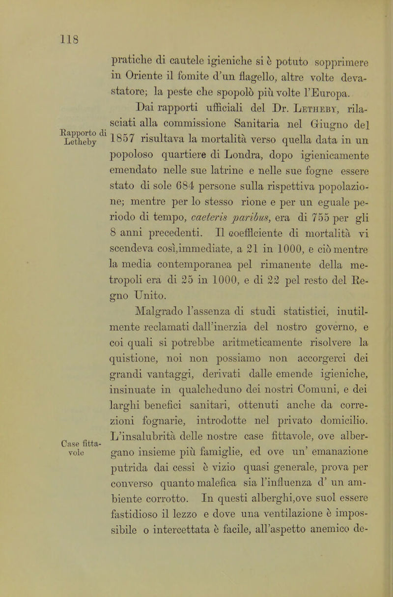 pratiche di cautele igieniche si ò potuto sopprimere in Oriente il fomite d'un flagello, altre volte deva- statore; la peste clie spopolò più volte l'Europa. Dai rapporti ufficiali del Dr. Letheby, rila- sciati alla commissione Sanitaria nel Giugno del ^Letheby 1^^''' risultava la mortalità verso quella data in un popoloso quartiere di Londra, dopo igienicamente emendato nelle sue latrine e neUe sue fogne essere stato di sole 684 persone sulla rispettiva popolazio- ne; mentre per lo stesso rione e per un eguale pe- riodo di tempo, caeteris paribus, era di 755 per gli 8 anni precedenti. Il coefficiente di mortalità vi scendeva così,immediate, a 21 in 1000, e ciò mentre la media contemporanea pel rimanente della me- tropoli era di 25 in 1000, e di 22 pel resto del Ee- gno Unito. Malgrado l'assenza di studi statistici, inutil- mente reclamati dall'inerzia del nostro governo, e coi quali si potrebbe aritmeticamente risolvere la quistione, noi non possiamo non accorgerci dei grandi vantaggi, derivati dalle emende igieniche, insinuate in qualcheduno dei nostri Comuni, e dei larghi benefici sanitari, ottenuti anche da corre- zioni fognarie, introdotte nel privato domicilio. _ L'insalubrità delle nostre case fìttavole, ove alber- Case fitta- . . -v r • v j vole gano insieme più lamiglie, ed ove un emanazione putrida dai cessi è vizio quasi generale, prova per converso quanto malefica sia l'influenza d' un am- biente corrotto. In questi alberghi,ove suol essere fastidioso il lezzo e dove una ventilazione è impos- sibile 0 intercettata è facile, all'aspetto anemico de-