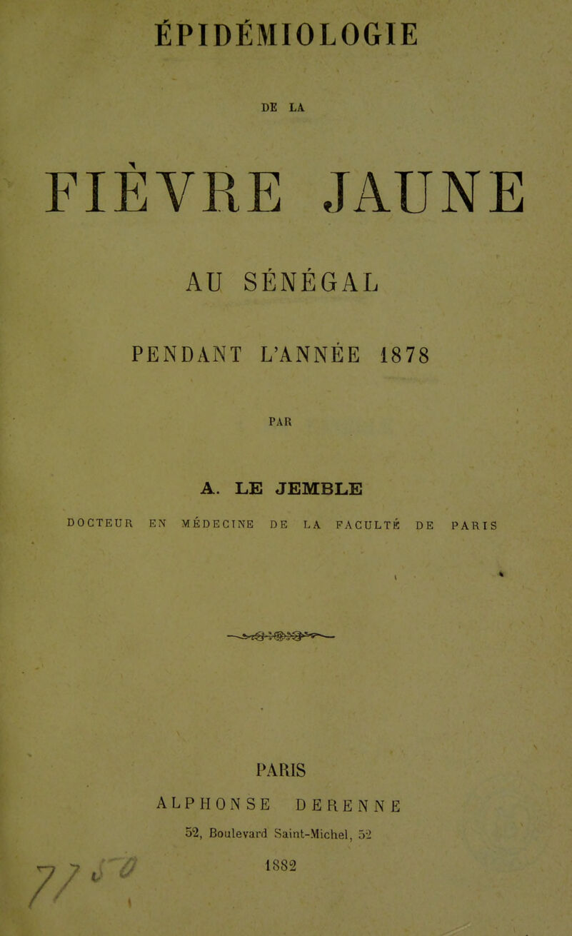 ÉPIDÊMIOLOGIE DE LA FIÈVRE JAUNE AU SÉNÉGAL PENDANT L'ANNÉE 1878 PAR A. LE JEMBLE DOCTEUR EN MÉDECINE DE LA FACULTÉ DE PARIS 7/ PARIS ALPHONSE DERENNE 52, Boulevard Saint-Michel, ôi 1882