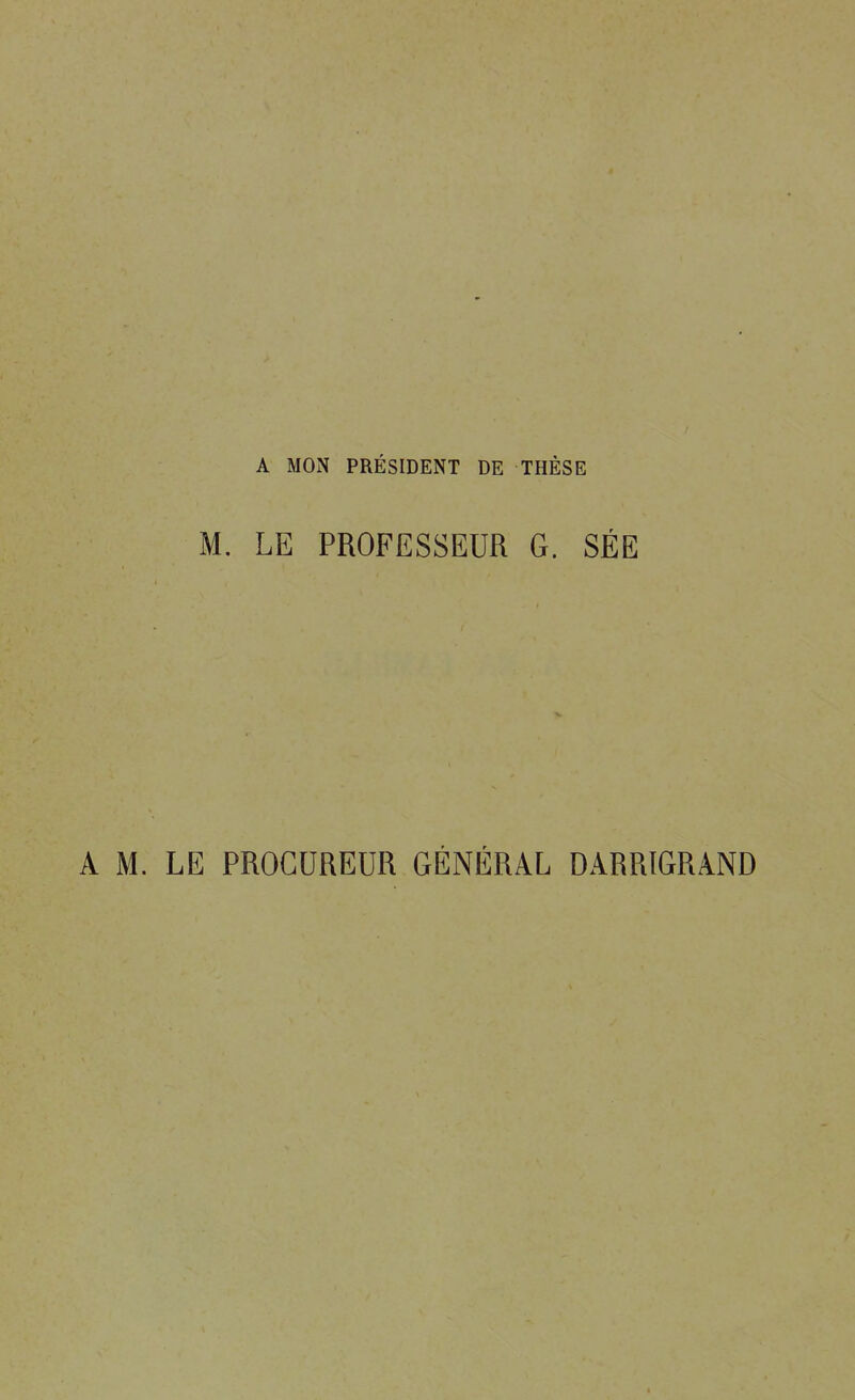 A MON PRÉSIDENT DE THÈSE M. LE PROFESSEUR G. SÉE A M. LE PROCUREUR GÉNÉRAL DARRIGRAND