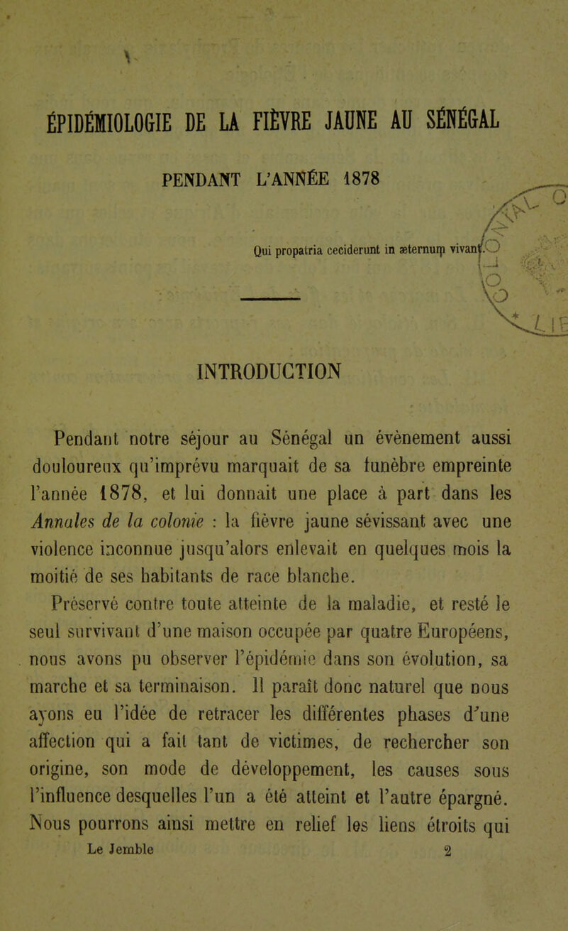 ÉPIDÉMIOLOGIE DE LA FIÈVRE JAUNE AU SÉNÉGAL Pendant notre séjour au Sénégal un événement aussi douloureux qu'imprévu marquait de sa funèbre empreinte l'année 1878, et lui donnait une place à part dans les Annales de la colonie : la fièvre jaune sévissant avec une violence inconnue jusqu'alors enlevait en quelques mois la moitié de ses habitants de race blanche. Préservé contre toute atteinte de la maladie, et resté le seul survivant d'une maison occupée par quatre Européens, nous avons pu observer l'épidémie dans son évolution, sa marche et sa terminaison. 11 paraît donc naturel que nous ayons eu l'idée de retracer les différentes phases d^une affection qui a fait tant de victimes, de rechercher son origine, son mode de développement, les causes sous l'influence desquelles l'un a été atteint et l'autre épargné. Nous pourrons ainsi mettre en reUef les liens étroits qui Le Jemble 2 PENDANT L'ANNÉE 1878 Qui propatria ceciderunt in aeternuip vivani p INTRODUCTION