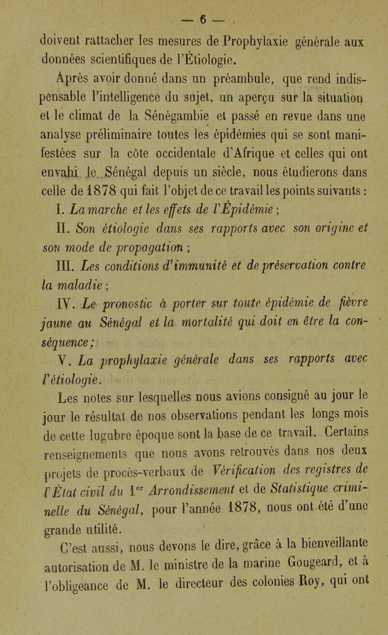 doivent rattacher les mesures de Prophylaxie générale aux données scientifiques de l'Étiologie. Après avoir donné dans un préambule, que rend indis- pensable l'inleiligence du sujet, un aperçu sur la situation et le climat de la Sénégambie el passé en revue dans une analyse préliminaire toutes les épidémies qui se sont mani- festées sur la côte occidentale d'Afrique et celles qui ont envahi. Je Sénégal depuis un siècle, nous étudierons dans celle de 1878 qui fait l'objet de ce travail les points suivants : I. La marche et les effets de VEpidémie ; II. Son étiologie dans ses rapports avec son origine et son mode de propagation ; III. Les conditions d'immunité et de préservation contre la maladie ; IV. Le pronostic à porter sur toute épidémie de fièvre jaune au Sénégal et la mortalité qui doit en être la con- séquence; V. La prophylaxie générale dans ses rapports avec r étiologie. Les noies sur lesquelles nous avions consigné au jour le jour le résultat de nos observations pendant les longs mois de cette lugubre époque sont la base de ce travail. Certains renseignements que nous avons retrouvés dans nos deux projets de procès-verbaux de Vérification des registres de l'État civil du Y'' Arrondissement et de Statistique crimi- nelle du Sénégal pour l'année 1878, nous ont élé d'une grande utilité. C'est aussi, nous devons le dire, grâce à la bienveillante autorisation de M. le ministre de la marine Gougeard, et à l'oblieeance de M. le directeur des colonies Roy, qui ont