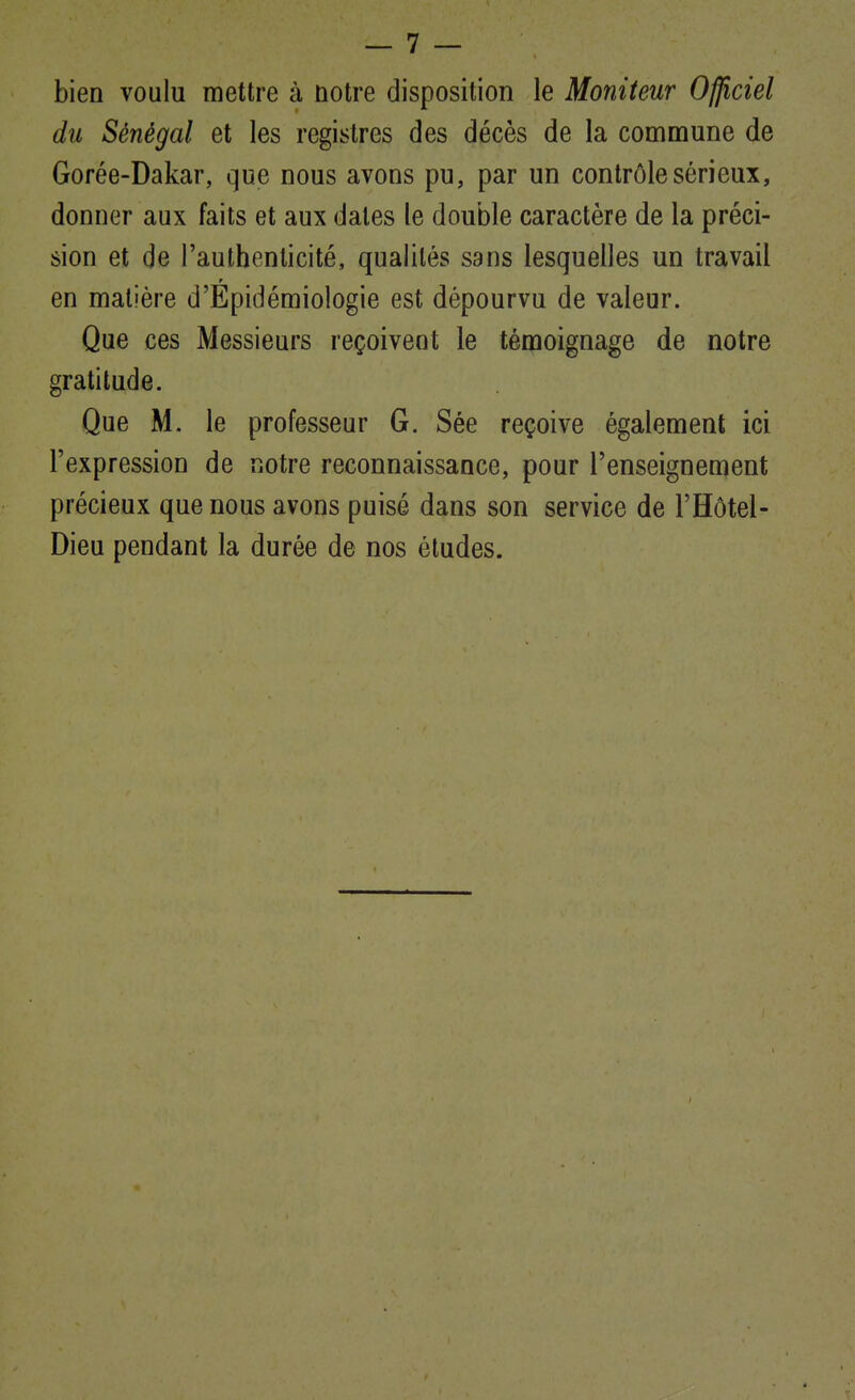 bien voulu mettre à notre disposition le Moniteur Officiel du Sénégal et les registres des décès de la commune de Gorée-Dakar, que nous avons pu, par un contrôle sérieux, donner aux faits et aux dates le double caractère de la préci- sion et de l'authenticité, qualités sans lesquelles un travail en matière d'Epidémiologie est dépourvu de valeur. Que ces Messieurs reçoivent le témoignage de notre gratitude. Que M. le professeur G. Sée reçoive également ici l'expression de notre reconnaissance, pour l'enseignement précieux que nous avons puisé dans son service de l'Hôtel- Dieu pendant la durée de nos études.