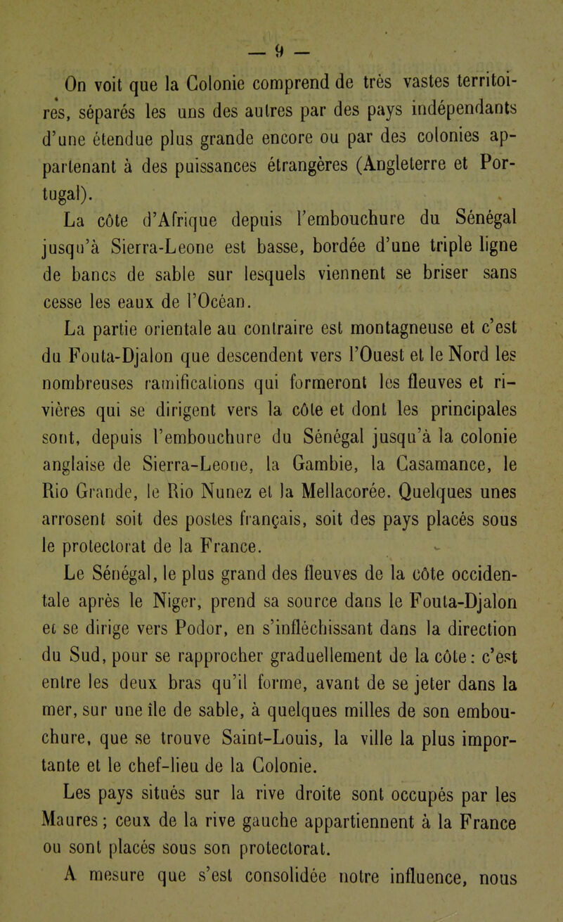 On voit que la Colonie comprend de très vastes territoi- res, séparés les uns des autres par des pays indépendants d'une étendue plus grande encore ou par des colonies ap- partenant à des puissances étrangères (Angleterre et Por- tugal). La côte d'Afrique depuis l'embouchure du Sénégal jusqu'à Sierra-Leone est basse, bordée d'une triple ligne de bancs de sable sur lesquels viennent se briser sans cesse les eaux de l'Océan. La partie orientale au contraire est montagneuse et c'est du Fouta-Djalon que descendent vers l'Ouest et le Nord les nombreuses ramifications qui formeront les fleuves et ri- vières qui se dirigent vers la côte et dont les principales sont, depuis l'embouchure du Sénégal jusqu'à la colonie anglaise de Sierra-Leone, la Gambie, la Gasamance, le Rio Grande, le Rio Nunez el la Mellacorée. Quelques unes arrosent soit des postes français, soit des pays placés sous le protectorat de la France. Le Sénégal, le plus grand des fleuves de la côte occiden- tale après le Niger, prend sa source dans le Fouta-Djalon et se dirige vers Podor, en s'infléchissant dans la direction du Sud, pour se rapprocher graduellement de la côte: c'est entre les deux bras qu'il forme, avant de se jeter dans la mer, sur une île de sable, à quelques milles de son embou- chure, que se trouve Saint-Louis, la ville la plus impor- tante et le chef-lieu de la Colonie. Les pays situés sur la rive droite sont occupés par les Maures; ceux de la rive gauche appartiennent à la France ou sont placés sous son protectorat. A mesure que s'est consolidée notre influence, nous