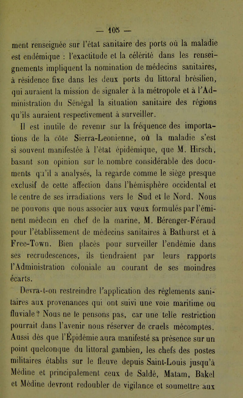 ment renseignée sur l'étal sanitaire des ports où la maladie est endémique : l'exactitude et la célérité dans les rensei- gnements impliquent la nomination de médecins sanitaires, à résidence fixe dans les deux ports du littoral brésilien, qui auraient la mission de signaler à la métropole et à l'Ad- ministration du Sénégal la situation sanitaire des régions qu'ils auraient respectivement à surveiller. Il est inutile de revenir sur la fréquence des importa- tions de la côte Sierra-Leonienne, où la maladie s'est si souvent manifestée à l'élat épidémique, que M. Hirsch, basant son opinion sur lei nombre considérable des docu- ments qu'il a analysés, la regarde comme le siège presque exclusif de celte affection dans l'hémisphère occidental et le centre de ses irradiations vers le Sud et le Nord. Nous ne pouvons que nous associer aux vœux formulés par l'émi- nenl médecm en chef de la marine, M. Bérenger-Féraud pour l'établissement de médecins sanitaires à Balhurst et à Free-Town. Bien placés pour surveiller l'endémie dans ses recrudescences, ils tiendraient par leurs rapports l'Administration coloniale au courant de ses moindres écarts. Devra-t-on restreindre Tapplication des règlements sani- taires aux provenances qui ont suivi une voie marilime ou fluviale? Nous ne le pensons pas, car une telle restriction pourrait dans l'avenir nous réserver de cruels mécomptes. Aussi dès que TEpidémie aura manifesté sa présence sur un point quelconque du littoral gambien^ les chefs des postes militaires établis sur le fleuve depuis Saint-Louis jusqu'à Médine et principalement ceux de Saldé, Matam, Bakel et Médine devront redoubler de vigilance et soumettre aux