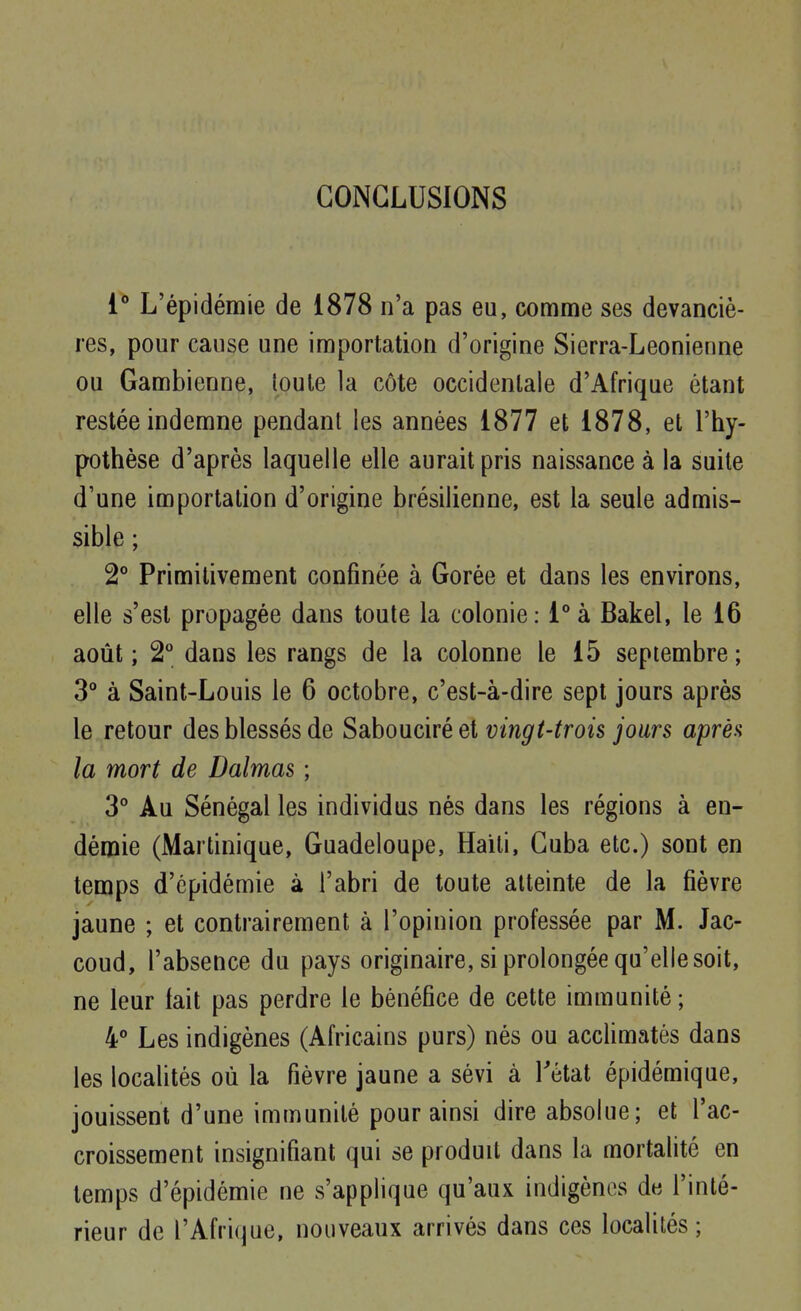 CONCLUSIONS L'épidémie de 1878 n'a pas eu, comme ses devanciè- res, pour cause une importation d'origine Sierra-Leonienne ou Gambienne, toute la côte occidentale d'Afrique étant restée indemne pendant les années 1877 et 1878, et l'hy- pothèse d'après laquelle elle aurait pris naissance à la suite d'une importation d'origine brésilienne, est la seule admis- sible ; 2° Primitivement confinée à Gorée et dans les environs, elle s'est propagée dans toute la colonie: 1° à Bakel, le 16 août ; 2° dans les rangs de la colonne le 15 septembre ; 3° à Saint-Louis le 6 octobre, c'est-à-dire sept jours après le retour des blessés de Sabouciréet vingt-trois jours après la mort de Dalmas ; 3° Au Sénégal les individus nés dans les régions à en- démie (Martinique, Guadeloupe, Haïti, Cuba etc.) sont en temps d'épidémie à l'abri de toute atteinte de la fièvre jaune ; et contrairement à l'opinion professée par M. Jac- coud, l'absence du pays originaire, si prolongée qu'elle soit, ne leur lait pas perdre le bénéfice de cette immunité; 4° Les indigènes (Africains purs) nés ou acclimatés dans les localités où la fièvre jaune a sévi à Tétat épidémique, jouissent d'une immunité pour ainsi dire absolue; et l'ac- croissement insignifiant qui se produit dans la mortalité en temps d'épidémie ne s'applique qu'aux indigènes de l'inté- rieur de l'Afrique, nouveaux arrivés dans ces localités;