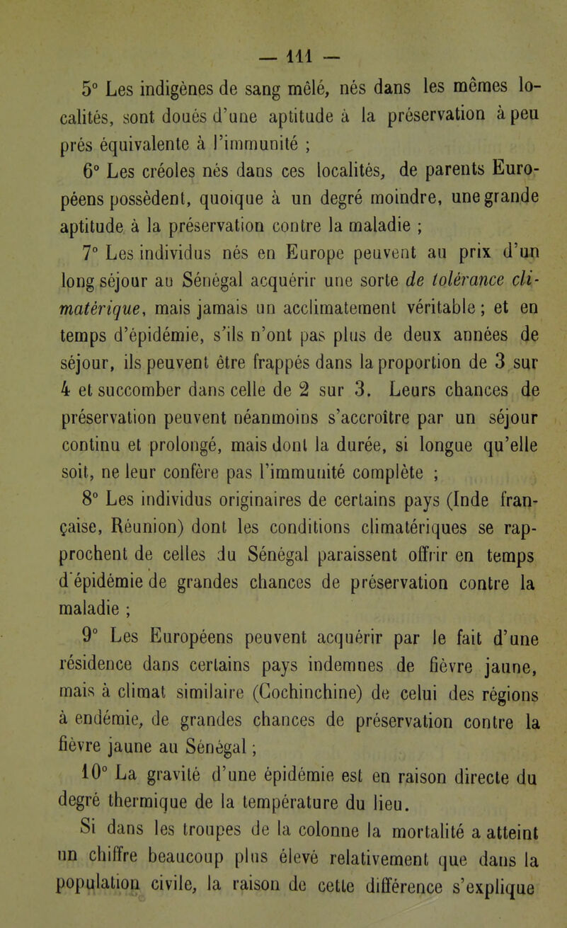 —111 — 5° Les indigènes de sang mêlé, nés dans les mêmes lo- calités, sont doués d'une aptitude à la préservation à peu prés équivalente à l'immunité ; 6° Les créoles nés dans ces localités, de parents Euro- péens possèdent, quoique à un degré moindre, une grande aptitude à la préservation contre la maladie ; 7° Les individus nés en Europe peuvent au prix d'un long séjour au Sénégal acquérir une sorte de tolérance cli- matérigue, mais jamais un acclimatement véritable ; et en temps d'épidémie, s'ils n'ont pas plus de deux années de séjour, ils peuvent être frappés dans la proportion de 3 sur 4 et succomber dans celle de 2 sur 3. Leurs chances de préservation peuvent néanmoins s'accroître par un séjour continu et prolongé, mais dont la durée, si longue qu'elle soit, ne leur confère pas l'immunité complète ; 8° Les individus originaires de certains pays (Inde fran- çaise, Réunion) dont les conditions climatériques se rap- prochent de celles du Sénégal paraissent offrir en temps d'épidémie de grandes chances de préservation contre la maladie ; 9° Les Européens peuvent acquérir par le fait d'une résidence dans certains pays indemnes de fièvre jaune, mais à climat similaire (Gochinchine) de celui des régions à endémie, de grandes chances de préservation contre la fièvre jaune au Sénégal ; 10° La gravité d'une épidémie est en raison directe du degré thermique de la température du lieu. Si dans les troupes de la colonne la mortahté a atteint un chiffre beaucoup plus élevé relativement que dans la popi^latiopL civile, la raison de cette différence s'explique