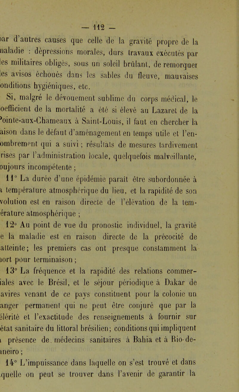 — 142 - )ar d'autres causes que celle de la gravité propre de la naladie : dépressions morales, durs travaux exécutés par les militaires obligés, sous un soleil brûlant, de remorquer les avisos échoués dans les sables du fleuve, mauvaises ondilions hygiéniques, etc. Si, malgré le dévouement sublime du corps médical, le oeflBcient de la mortalité a été si élevé au Lazaret de la ^oinle-aux-Ghameaux à Saint-Louis, il faut en chercher la aison dans le défaut d'aménagement en temps utile et l'en- ombrempnt qui a suivi; résultais de mesures tardivement rises par l'administration locale, quelquefois malveillante, oujours incompétente ; 11° L a durée d'une épidémie paraît être subordonnée à i température atmosphérique du lieu, et la rapidité de son volution est en raison directe de l'élévation de la tem- érature atmosphérique ; 12° Au point de vue du pronostic individuel, la gravité e la maladie est en raison directe de la précocité de atteinte; les premiers cas ont presque constamment la lort pour terminaison ; 13° La fréquence et la rapidité des relations commer- iales avec le Brésil, et le séjour périodique à Dakar de avires venant de ce pays constituent pour la colonie un anger permanent qui ne peut être conjuré que par la slérité et l'exactitude des renseignements à fournir sur état sanitaire du littoral brésilien; conditions qui impliquent i présence de. médecins sanitaires à Bahia et à Rio-de- ineiro ; 14° L'impuissance dans laquelle on s'est trouvé et dans quelle on peut se trouver dans l'avenir de garantir la