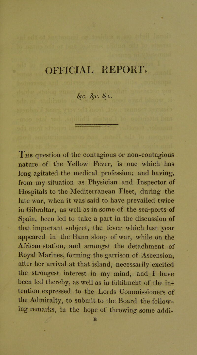 OFFICIAL }{EPORl% S^c. S^c. 8^c. The question of the contagious or non-contagious nature of the Yellow Fever, is one which has long agitated the medical profession; and having, from my situation as Physician and Inspector of Hospitals to the Mediterranean Fleet, during the late war, when it was said to have prevailed twice in Gibraltar, as well as in some of the sea-ports of Spain, been led to take a part in the discussion of that important subject, the fever which last year appeared in the Bann sloop of war, while on the African station, and amongst the detachment of Royal Marines, forming the garrison of Ascension, after her arrival at that island, necessarily excited the strongest interest in my mind, and I have been led thereby, as well as in fulfilment of the in- tention expressed to the Lords Commissioners of the Admiralty, to submit to the Board the follow- ing remarks, in the hope of throwing some addi- B