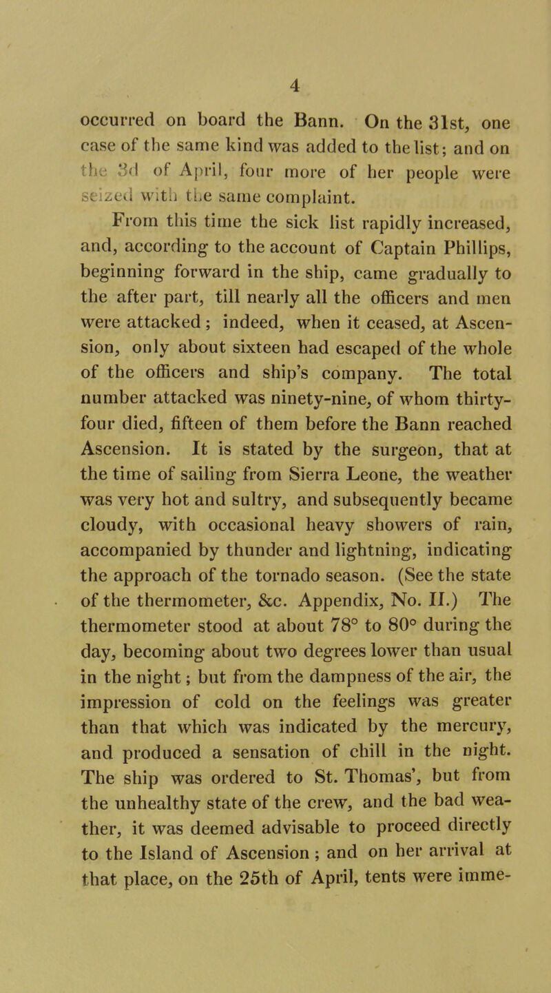 occurred on board the Bann. On the 31st, one case of the same kind was added to the list; and on the 3d of April, four more of her people were seized witli the same complaint. From this time the sick list rapidly increased, and, according to the account of Captain Phillips, beginning forward in the ship, came gradually to the after part, till nearly all the officers and men were attacked ; indeed, when it ceased, at Ascen- sion, only about sixteen had escaped of the whole of the officers and ship's company. The total number attacked was ninety-nine, of whom thirty- four died, fifteen of them before the Bann reached Ascension. It is stated by the surgeon, that at the time of sailing from Sierra Leone, the weather was very hot and sultry, and subsequently became cloudy, with occasional heavy showers of rain, accompanied by thunder and lightning, indicating the approach of the tornado season. (See the state of the thermometer, &c. Appendix, No. II.) The thermometer stood at about 78° to 80° during the day, becoming about two degrees lower than usual in the night; but from the dampness of the air, the impression of cold on the feelings was greater than that which was indicated by the mercury, and produced a sensation of chill in the night. The ship was ordered to St. Thomas', but from the unhealthy state of the crew, and the bad wea- ther, it was deemed advisable to proceed directly to the Island of Ascension ; and on her arrival at that place, on the 25th of April, tents were imme-