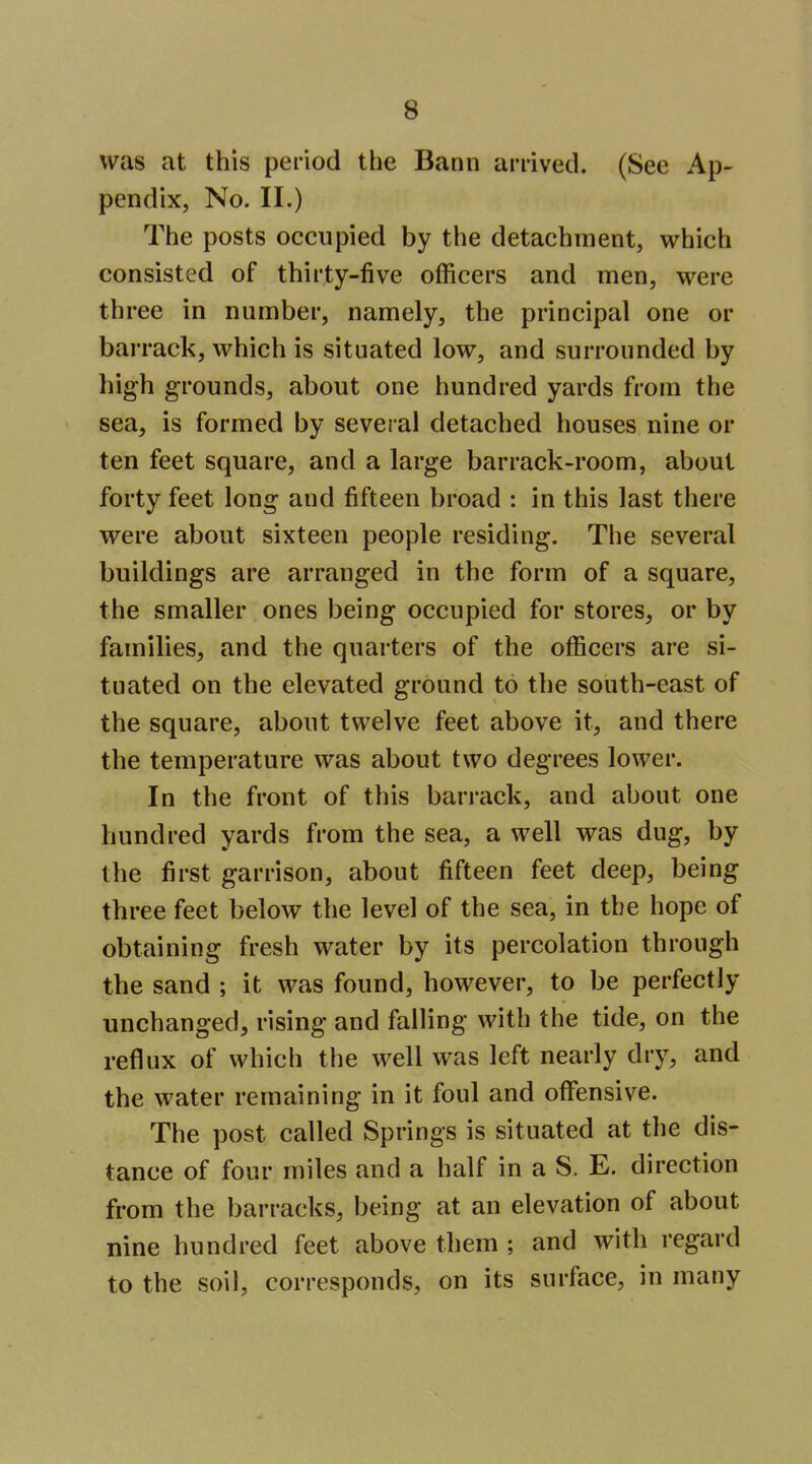 was at this period the Bann arrived. (See Ap- pendix, No. II.) The posts occupied by the detachment, which consisted of thirty-five officers and men, were three in number, namely, the principal one or barrack, which is situated low, and surrounded by high grounds, about one hundred yards from the sea, is formed by several detached houses nine or ten feet square, and a large barrack-room, about forty feet long and fifteen broad : in this last there were about sixteen people residing. The several buildings are arranged in the form of a square, the smaller ones being occupied for stores, or by families, and the quarters of the officers are si- tuated on the elevated ground to the south-east of the square, about twelve feet above it, and there the temperature was about two degrees lower. In the front of this barrack, and about one hundred yards from the sea, a well was dug, by the first garrison, about fifteen feet deep, being three feet below the level of the sea, in the hope of obtaining fresh water by its percolation through the sand ; it was found, however, to be perfectly unchanged, rising and falling with the tide, on the reflux of which the well was left nearly dry, and the water remaining in it foul and offensive. The post called Springs is situated at the dis- tance of four miles and a half in a S. E. direction from the barracks, being at an elevation of about nine hundred feet above them ; and with regard to the soil, corresponds, on its surface, in many